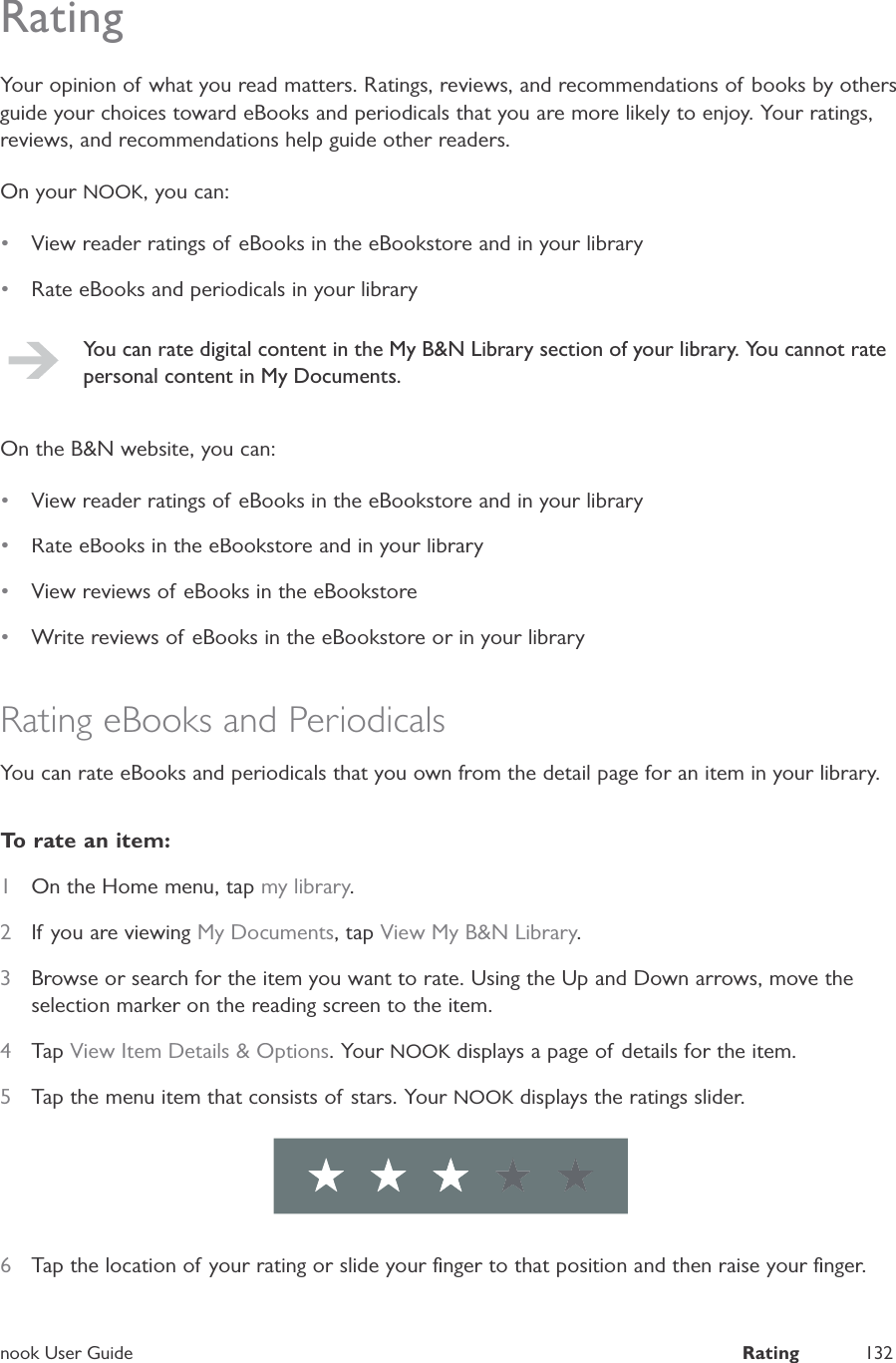 nook User GuideRating132RatingYour opinion of what you read matters. Ratings, reviews, and recommendations of books by othersguide your choices toward eBooks and periodicals that you are more likely to enjoy. Your ratings,reviews, and recommendations help guide other readers.On your NOOK, you can:&bull;View reader ratings of eBooks in the eBookstore and in your library&bull;Rate eBooks and periodicals in your libraryYou can rate digital content in the My B&amp;N Library section of your library. You cannot ratepersonal content in My Documents.On the B&amp;N website, you can:&bull;View reader ratings of eBooks in the eBookstore and in your library&bull;Rate eBooks in the eBookstore and in your library&bull;View reviews of eBooks in the eBookstore&bull;Write reviews of eBooks in the eBookstore or in your libraryRating eBooks and PeriodicalsYou can rate eBooks and periodicals that you own from the detail page for an item in your library.To rate an item:1On the Home menu, tap my library.2If you are viewingMy Documents, tapView My B&amp;N Library.3Browse or search for the item you want to rate. Using the Up and Down arrows, move theselection marker on the reading screen to the item.4Tap View Item Details &amp; Options. Your NOOK displays a page of details for the item.K5Tap the menu item that consists of stars. Your NOOK displays the ratings slider.K6Tap the location of your rating or slide your ﬁnger to that position and then raise your ﬁnger.
