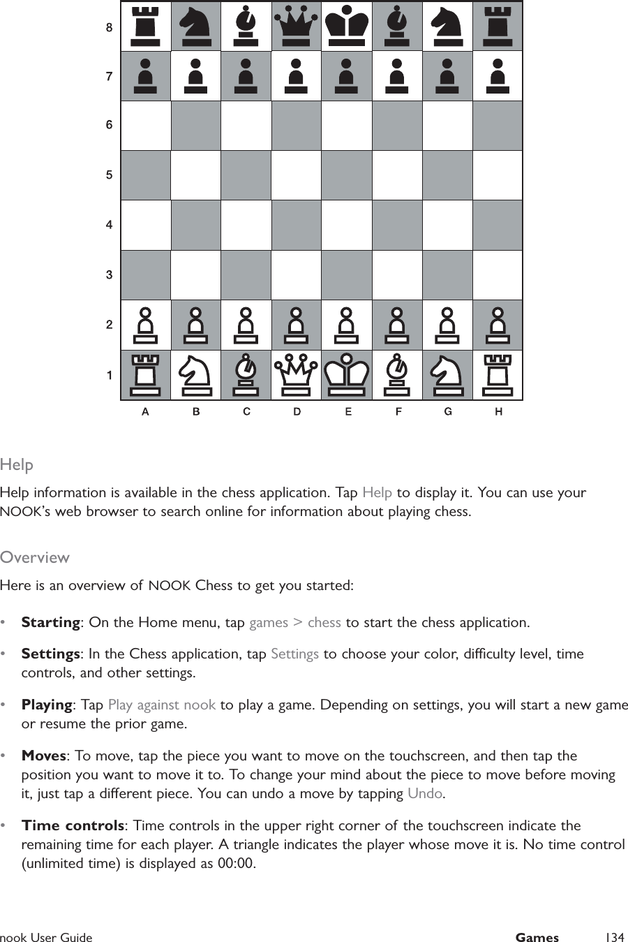  nook User Guide  Games 134HelpHelp information is available in the chess application. Tap Help to display it. You can use your NOOK&rsquo;s web browser to search online for information about playing chess.OverviewHere is an overview of  NOOK Chess to get you started:&bull;  Starting: On the Home menu, tap games > chess to start the chess application.&bull;  Settings: In the Chess application, tap Settings to choose your color, diculty level, time controls, and other settings.&bull;  Playing: Tap Play against nook to play a game. Depending on settings, you will start a new game or resume the prior game.&bull;  Moves: To move, tap the piece you want to move on the touchscreen, and then tap the position you want to move it to. To change your mind about the piece to move before moving it, just tap a dierent piece. You can undo a move by tapping Undo.&bull;  Time controls: Time controls in the upper right corner of the touchscreen indicate the remaining time for each player. A triangle indicates the player whose move it is. No time control (unlimited time) is displayed as 00:00.