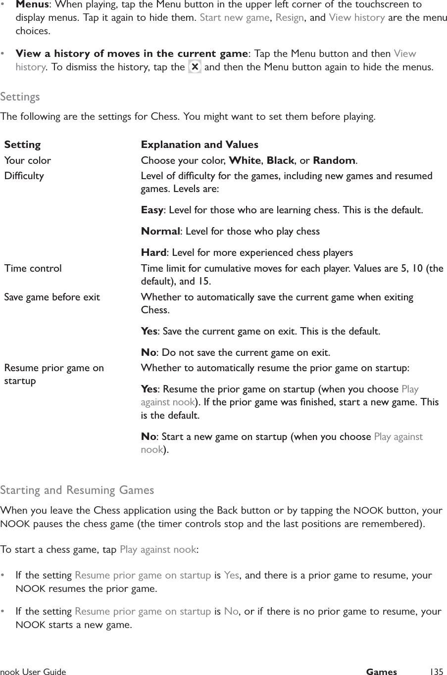  nook User Guide  Games 135&bull;  Menus: When playing, tap the Menu button in the upper left corner of the touchscreen to display menus. Tap it again to hide them. Start new game, Resign, and View history are the menu choices.&bull;  View a history of moves in the current game: Tap the Menu button and then View history. To dismiss the history, tap the   and then the Menu button again to hide the menus.SettingsThe following are the settings for Chess. You might want to set them before playing.Setting Explanation and ValuesYour color Choose your color, White, Black, or Random.Diculty Level of diculty for the games, including new games and resumed games. Levels are:Easy: Level for those who are learning chess. This is the default.Normal: Level for those who play chessHard: Level for more experienced chess playersTime control Time limit for cumulative moves for each player. Values are 5, 10 (the default), and 15.Save game before exit Whether to automatically save the current game when exiting Chess.Ye s : Save the current game on exit. This is the default.No: Do not save the current game on exit.Resume prior game on startupWhether to automatically resume the prior game on startup:Ye s : Resume the prior game on startup (when you choose Play against nook). If the prior game was ﬁnished, start a new game. This is the default.No: Start a new game on startup (when you choose Play against nook).Starting and Resuming GamesWhen you leave the Chess application using the Back button or by tapping the NOOK button, your NOOK pauses the chess game (the timer controls stop and the last positions are remembered).To start a chess game, tap Play against nook:&bull;  If the setting Resume prior game on startup is Yes, and there is a prior game to resume, your NOOK resumes the prior game. &bull;  If the setting Resume prior game on startup is No, or if there is no prior game to resume, your NOOK starts a new game.