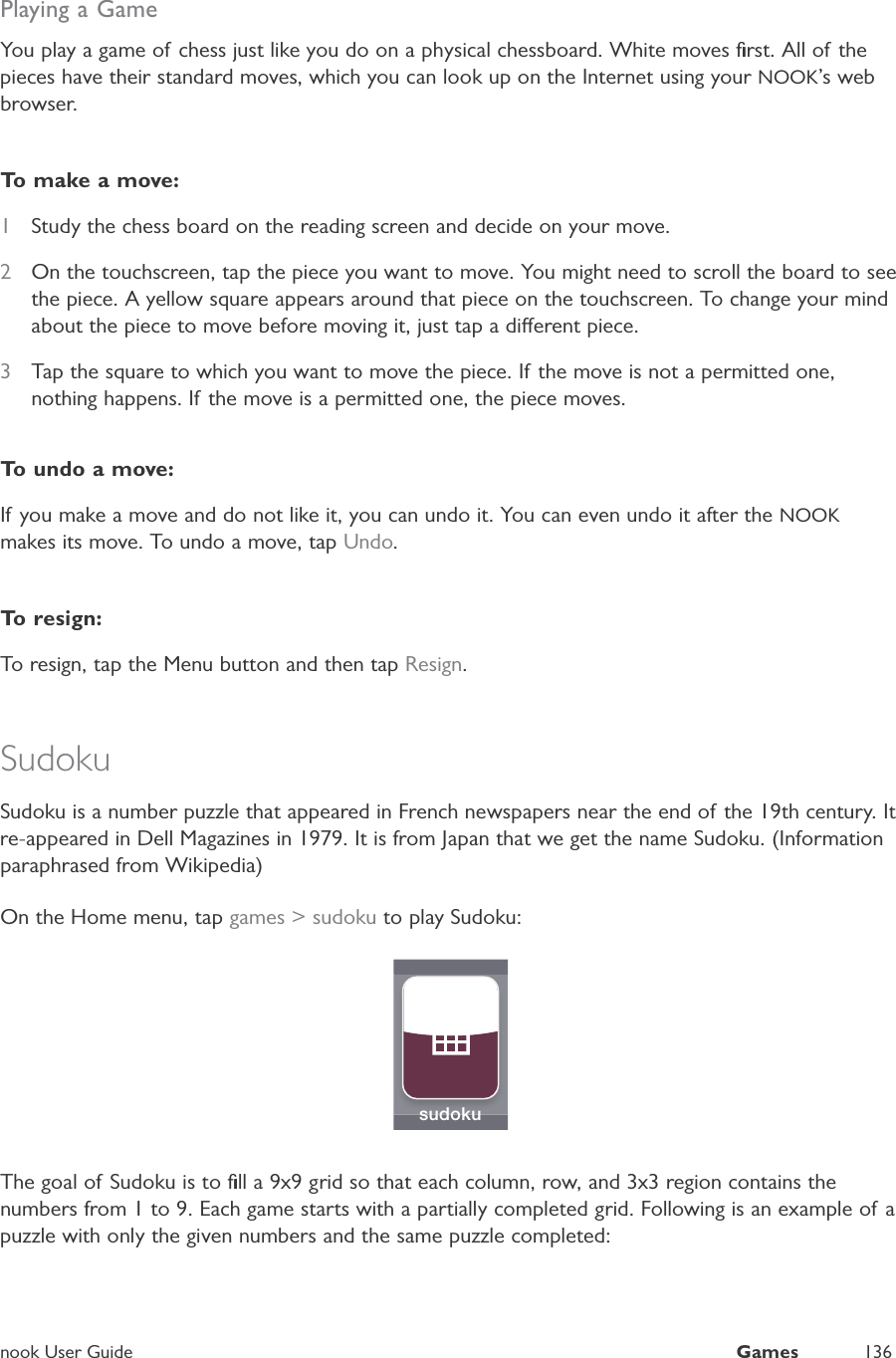 nook User GuideGames136Playing a GameYou play a game of chess just like you do on a physical chessboard. White moves ﬁrst. All of thepieces have their standard moves, which you can look up on the Internet using your NOOK&rsquo;s webbrowser.To make a move:1Study the chess board on the reading screen and decide on your move.2On the touchscreen, tap the piece you want to move. You might need to scroll the board to seethe piece. A yellow square appears around that piece on the touchscreen. To change your mindabout the piece to move before moving it, just tap a dierent piece.3Tap the square to which you want to move the piece. If the move is not a permitted one,nothing happens. If the move is a permitted one, the piece moves.To undo a move:If you make a move and do not like it, you can undo it. You can even undo it after the NOOKmakes its move. To undo a move, tapUndo.To  r e sign:To resign, tap the Menu button and then tapResign.SudokuSudoku is a number puzzle that appeared in French newspapers near the end of the 19th century. It re-appeared in Dell Magazines in 1979. It is from Japan that we get the name Sudoku. (Informationparaphrased from Wikipedia)On the Home menu, tap games > sudoku to play Sudoku:sudokuThe goal of Sudoku is to ﬁll a 9x9 grid so that each column, row, and 3x3 region contains thenumbers from 1 to 9. Each game starts with a partially completed grid. Following is an example of apuzzle with only the given numbers and the same puzzle completed: