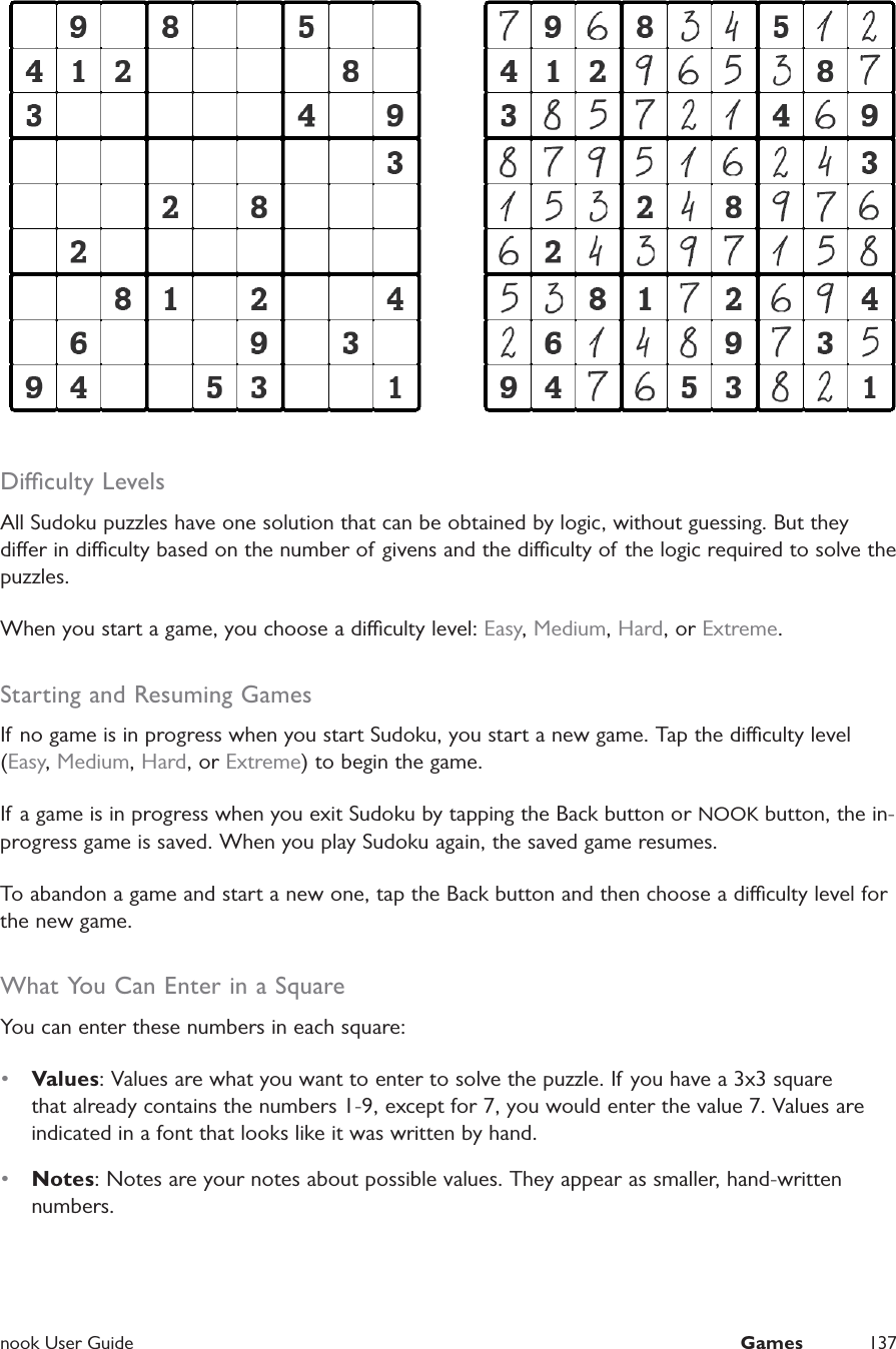  nook User Guide  Games 137Diculty LevelsAll Sudoku puzzles have one solution that can be obtained by logic, without guessing. But they dier in diculty based on the number of givens and the diculty of the logic required to solve the puzzles.When you start a game, you choose a diculty level: Easy, Medium, Hard, or Extreme.Starting and Resuming GamesIf no game is in progress when you start Sudoku, you start a new game. Tap the diculty level (Easy, Medium, Hard, or Extreme) to begin the game.If a game is in progress when you exit Sudoku by tapping the Back button or NOOK button, the in-progress game is saved. When you play Sudoku again, the saved game resumes.To abandon a game and start a new one, tap the Back button and then choose a diculty level for the new game.What You Can Enter in a SquareYou can enter these numbers in each square:&bull;  Values: Values are what you want to enter to solve the puzzle. If you have a 3x3 square that already contains the numbers 1-9, except for 7, you would enter the value 7. Values are indicated in a font that looks like it was written by hand.&bull;  Notes: Notes are your notes about possible values. They appear as smaller, hand-written numbers.