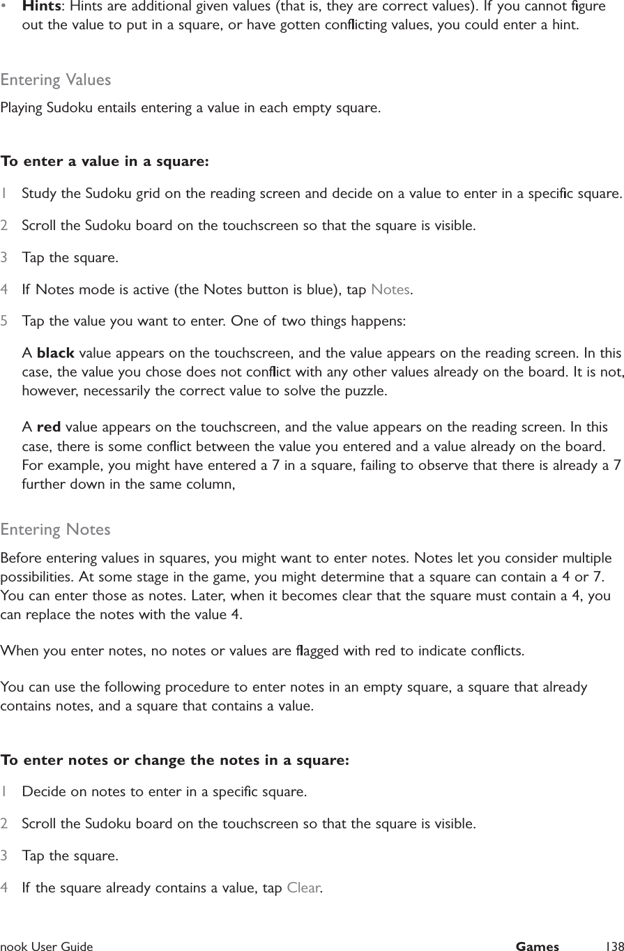  nook User Guide  Games 138&bull;  Hints: Hints are additional given values (that is, they are correct values). If you cannot ﬁgure out the value to put in a square, or have gotten conﬂicting values, you could enter a hint. Entering ValuesPlaying Sudoku entails entering a value in each empty square.To enter a value in a square:1  Study the Sudoku grid on the reading screen and decide on a value to enter in a speciﬁc square.2  Scroll the Sudoku board on the touchscreen so that the square is visible.3  Tap the square.4  If Notes mode is active (the Notes button is blue), tap Notes.5  Tap the value you want to enter. One of two things happens:A black value appears on the touchscreen, and the value appears on the reading screen. In this case, the value you chose does not conﬂict with any other values already on the board. It is not, however, necessarily the correct value to solve the puzzle.A red value appears on the touchscreen, and the value appears on the reading screen. In this case, there is some conﬂict between the value you entered and a value already on the board. For example, you might have entered a 7 in a square, failing to observe that there is already a 7 further down in the same column,Entering NotesBefore entering values in squares, you might want to enter notes. Notes let you consider multiple possibilities. At some stage in the game, you might determine that a square can contain a 4 or 7. You can enter those as notes. Later, when it becomes clear that the square must contain a 4, you can replace the notes with the value 4.When you enter notes, no notes or values are ﬂagged with red to indicate conﬂicts.You can use the following procedure to enter notes in an empty square, a square that already contains notes, and a square that contains a value.To enter notes or change the notes in a square:1  Decide on notes to enter in a speciﬁc square.2  Scroll the Sudoku board on the touchscreen so that the square is visible.3  Tap the square.4  If the square already contains a value, tap Clear.