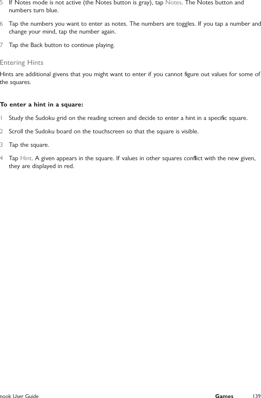  nook User Guide  Games 1395  If Notes mode is not active (the Notes button is gray), tap Notes. The Notes button and numbers turn blue.6  Tap the numbers you want to enter as notes. The numbers are toggles. If you tap a number and change your mind, tap the number again.7  Tap the Back button to continue playing.Entering HintsHints are additional givens that you might want to enter if you cannot ﬁgure out values for some of the squares.To enter a hint in a square:1  Study the Sudoku grid on the reading screen and decide to enter a hint in a speciﬁc square.2  Scroll the Sudoku board on the touchscreen so that the square is visible.3  Tap the square.4  Tap Hint. A given appears in the square. If values in other squares conﬂict with the new given, they are displayed in red.