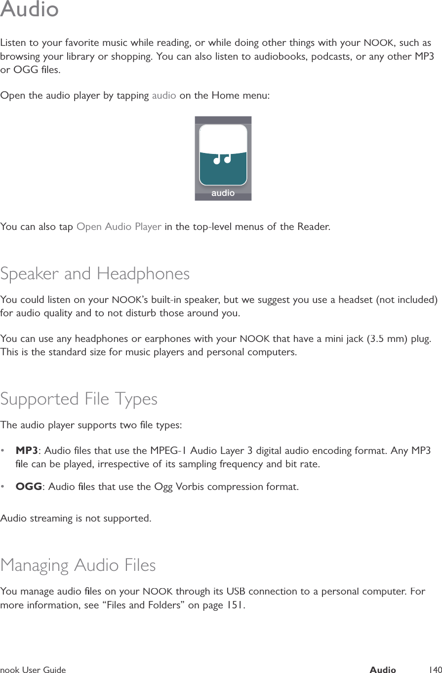 nook User GuideAudio140AudioListen to your favorite music while reading, or while doing other things with your NOOK, such asbrowsing your library or shopping. You can also listen to audiobooks, podcasts, or any other MP3or OGG ﬁles.Open the audio player by tapping audio on the Home menu:audioYou can also tapOpen Audio Player in the top-level menus of the Reader.rSpeaker and HeadphonesYou could listen on your NOOK&rsquo;s built-in speaker, but we suggest you use a headset (not included)for audio quality and to not disturb those around you.You can use any headphones or earphones with your NOOK that have a mini jack (3.5 mm) plug.KThis is the standard size for music players and personal computers.Supported File TypesThe audio player supports two ﬁle types:&bull;MP3: Audio ﬁles that use the MPEG-1 Audio Layer 3 digital audio encoding format. Any MP3ﬁle can be played, irrespective of its sampling frequency and bit rate.&bull;OGG: Audio ﬁles that use the Ogg Vorbis compression format.Audio streaming is not supported.Managing Audio FilesYou manage audio ﬁles on your NOOK through its USB connection to a personal computer. For Kmore information, see &ldquo;Files and Folders&rdquo; on page 151.