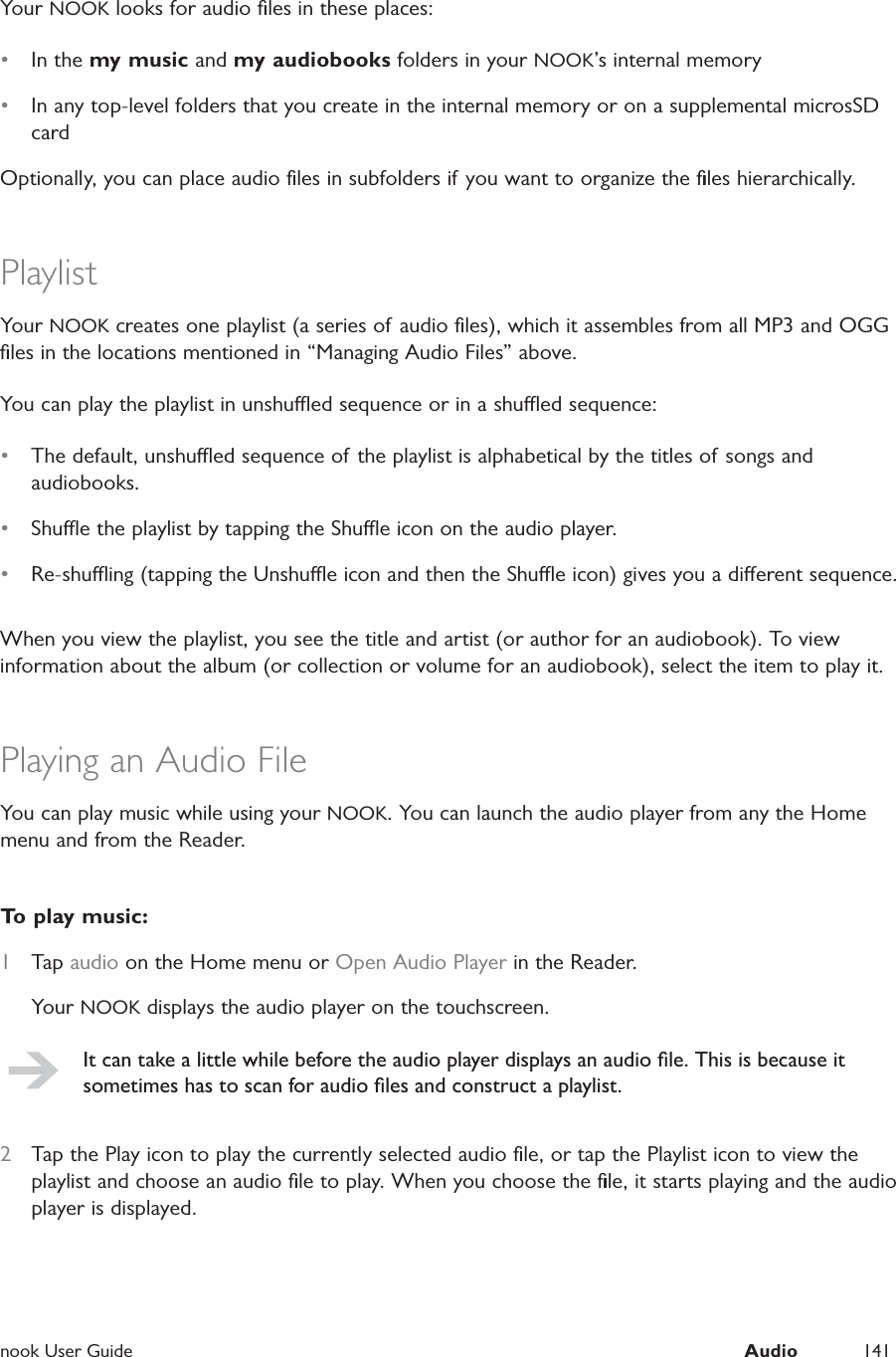  nook User Guide  Audio 141Your NOOK looks for audio ﬁles in these places:&bull;  In the my music and my audiobooks folders in your NOOK&rsquo;s internal memory&bull;  In any top-level folders that you create in the internal memory or on a supplemental microsSD cardOptionally, you can place audio ﬁles in subfolders if you want to organize the ﬁles hierarchically.PlaylistYour NOOK creates one playlist (a series of audio ﬁles), which it assembles from all MP3 and OGG ﬁles in the locations mentioned in &ldquo;Managing Audio Files&rdquo; above.You can play the playlist in unshued sequence or in a shued sequence:&bull;  The default, unshued sequence of the playlist is alphabetical by the titles of songs and audiobooks.&bull;  Shue the playlist by tapping the Shue icon on the audio player.&bull;  Re-shuing (tapping the Unshue icon and then the Shue icon) gives you a dierent sequence.When you view the playlist, you see the title and artist (or author for an audiobook). To view information about the album (or collection or volume for an audiobook), select the item to play it.Playing an Audio FileYou can play music while using your NOOK. You can launch the audio player from any the Home menu and from the Reader.To play music:1  Tap audio on the Home menu or Open Audio Player in the Reader.Your NOOK displays the audio player on the touchscreen.It can take a little while before the audio player displays an audio ﬁle. This is because it sometimes has to scan for audio ﬁles and construct a playlist.2  Tap the Play icon to play the currently selected audio ﬁle, or tap the Playlist icon to view the playlist and choose an audio ﬁle to play. When you choose the ﬁle, it starts playing and the audio player is displayed.