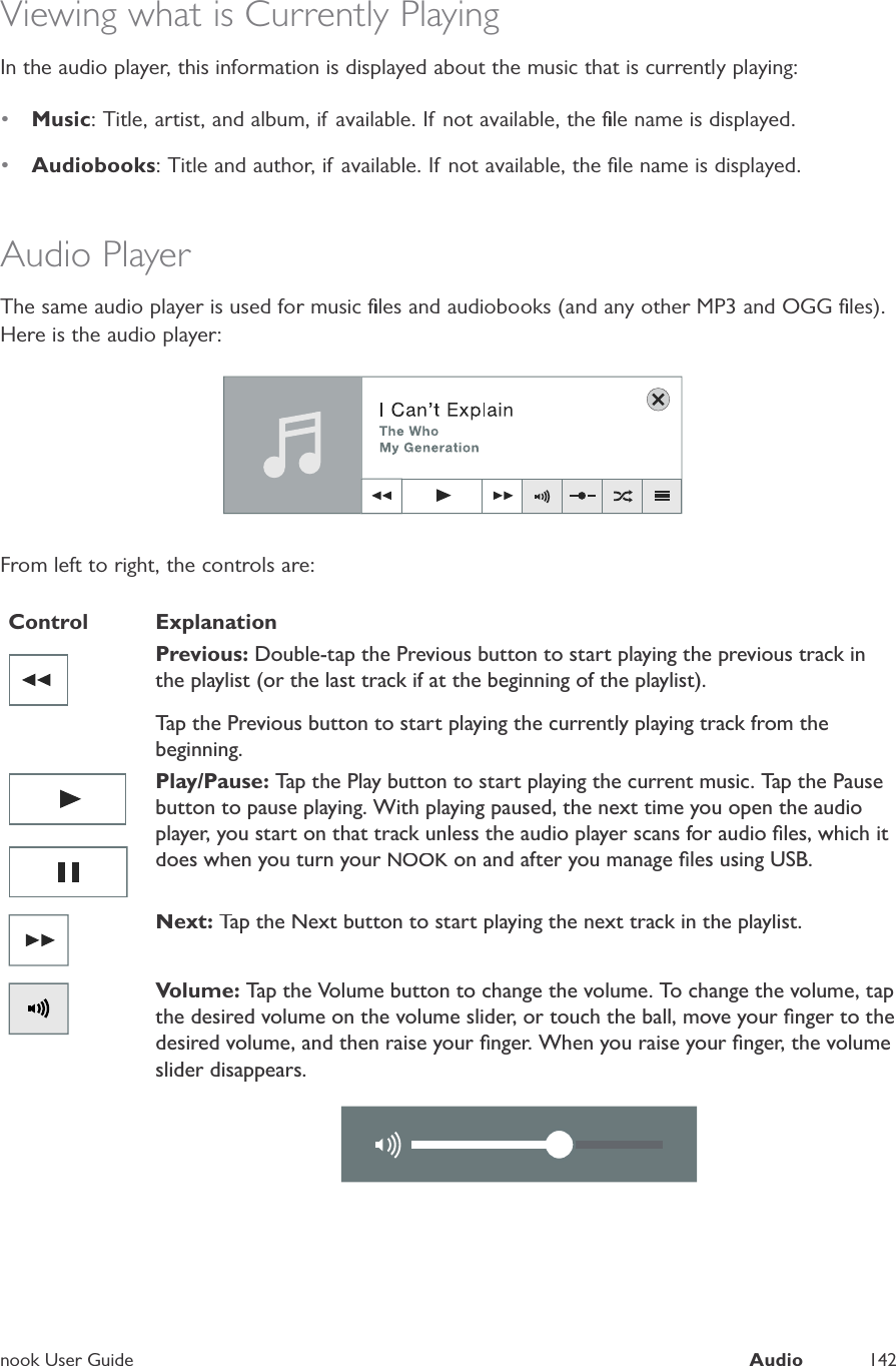 nook User GuideAudio142Viewing what is Currently PlayingIn the audio player, this information is displayed about the music that is currently playing:&bull;Music: Title, artist, and album, if available. If not available, the ﬁle name is displayed.&bull;Audiobooks: Title and author, if available. If not available, the ﬁle name is displayed.Audio PlayerThe same audio player is used for music ﬁles and audiobooks (and any other MP3 and OGG ﬁles).Here is the audio player:From left to right, the controls are:ControlExplanationPrevious: Double-tap the Previous button to start playing the previous track inthe playlist (or the last track if at the beginning of the playlist).Tap the Previous button to start playing the currently playing track from thebeginning.Play/Pause: Tap the Play button to start playing the current music. Tap the Pausebutton to pause playing. With playing paused, the next time you open the audioplayer, you start on that track unless the audio player scans for audio ﬁles, which itdoes when you turn yourNOOK on and after you manage ﬁles using USB.Next: Tap the Next button to start playing the next track in the playlist.Volume: Tap the Volume button to change the volume. To change the volume, tapthe desired volume on the volume slider, or touch the ball, move your ﬁnger to thedesired volume, and then raise your ﬁnger. When you raise your ﬁnger, the volumeslider disappears.