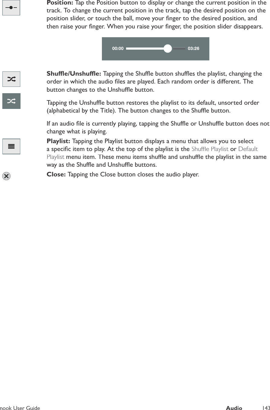 nook User GuideAudio143Position: Tap the Position button to display or change the current position in thetrack. To change the current position in the track, tap the desired position on theposition slider, or touch the ball, move your ﬁnger to the desired position, andthen raise your ﬁnger. When you raise your ﬁnger, the position slider disappears.00:00 03:26Shue/Unshue: Tapping the Shue button shues the playlist, changing theorder in which the audio ﬁles are played. Each random order is dierent. Thebutton changes to the Unshue button.Tapping the Unshue button restores the playlist to its default, unsorted order(alphabetical by the Title). The button changes to the Shue button.If an audio ﬁle is currently playing, tapping the Shue or Unshue button does notchange what is playing.Playlist: Tapping the Playlist button displays a menu that allows you to selecta speciﬁc item to play. At the top of the playlist is theShue Playlistor tDefault Playlist menu item. These menu items shue and unshue the playlist in the sametway as the Shue and Unshue buttons.Close: Tapping the Close button closes the audio player.