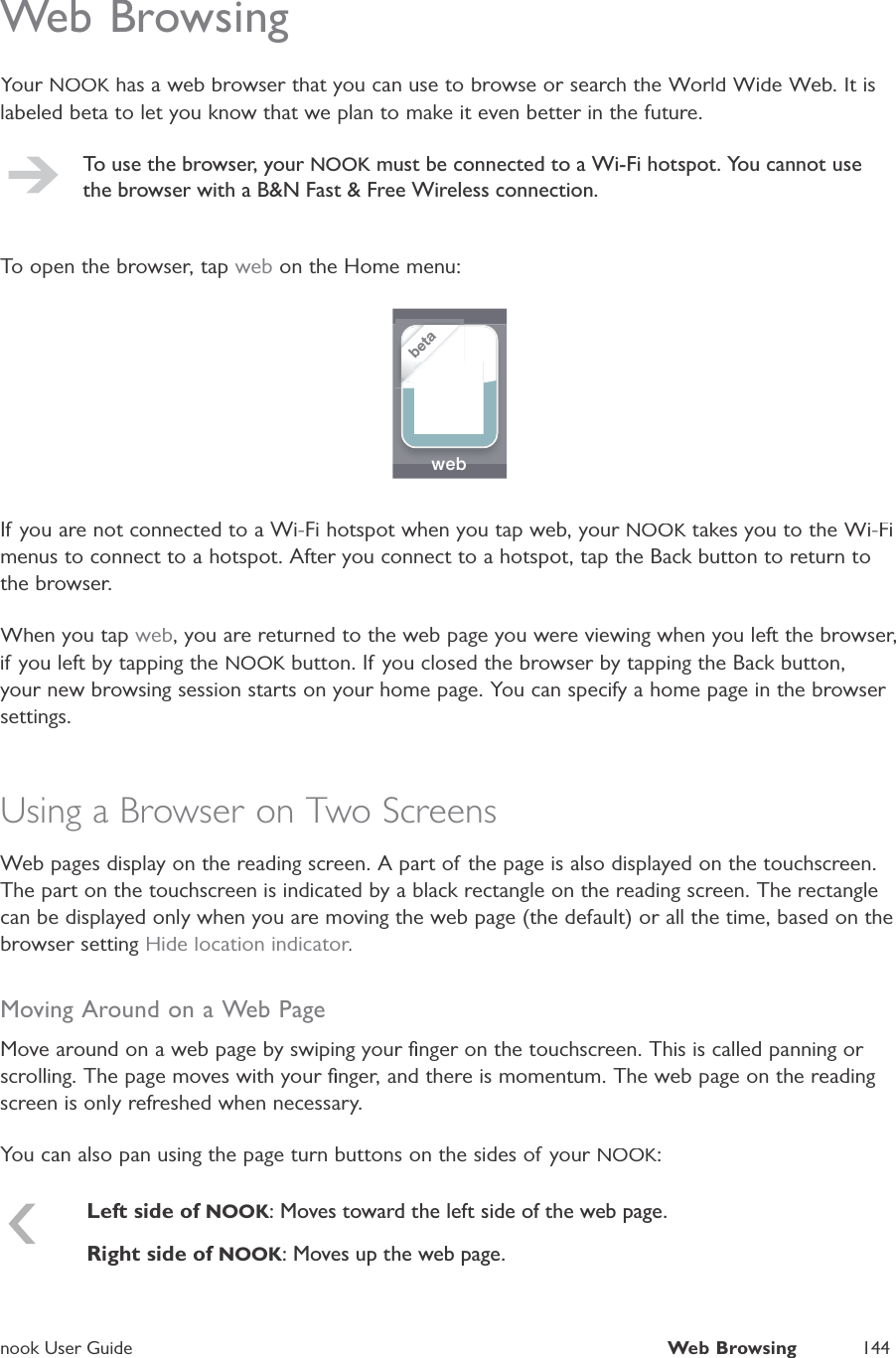 nook User GuideWeb Browsing144Web BrowsingYour NOOK has a web browser that you can use to browse or search the World Wide Web. It isKlabeled beta to let you know that we plan to make it even better in the future.To use the browser, yourNOOK must be connected to a Wi-Fi hotspot. You cannot usethe browser with a B&amp;N Fast &amp; Free Wireless connection.To open the browser, tap web on the Home menu:web    betaIf you are not connected to a Wi-Fi hotspot when you tap web, your NOOK takes you to the Wi-FiKmenus to connect to a hotspot. After you connect to a hotspot, tap the Back button to return tothe browser.When you tap web, you are returned to the web page you were viewing when you left the browser,if you left by tapping the NOOK button. If you closed the browser by tapping the Back button,Kyour new browsing session starts on your home page. You can specify a home page in the browser settings.Using a Browser on Two ScreensWeb pages display on the reading screen. A part of the page is also displayed on the touchscreen.The part on the touchscreen is indicated by a black rectangle on the reading screen. The rectanglecan be displayed only when you are moving the web page (the default) or all the time, based on thebrowser settingHide location indicator.rrrMoving Around on a Web PageMove around on a web page by swiping your ﬁnger on the touchscreen. This is called panning or scrolling. The page moves with your ﬁnger, and there is momentum. The web page on the readingscreen is only refreshed when necessary.You can also pan using the page turn buttons on the sides of your NOOK:Left side of NOOK: Moves toward the left side of the web page.Right side of NOOK: Moves up the web page.