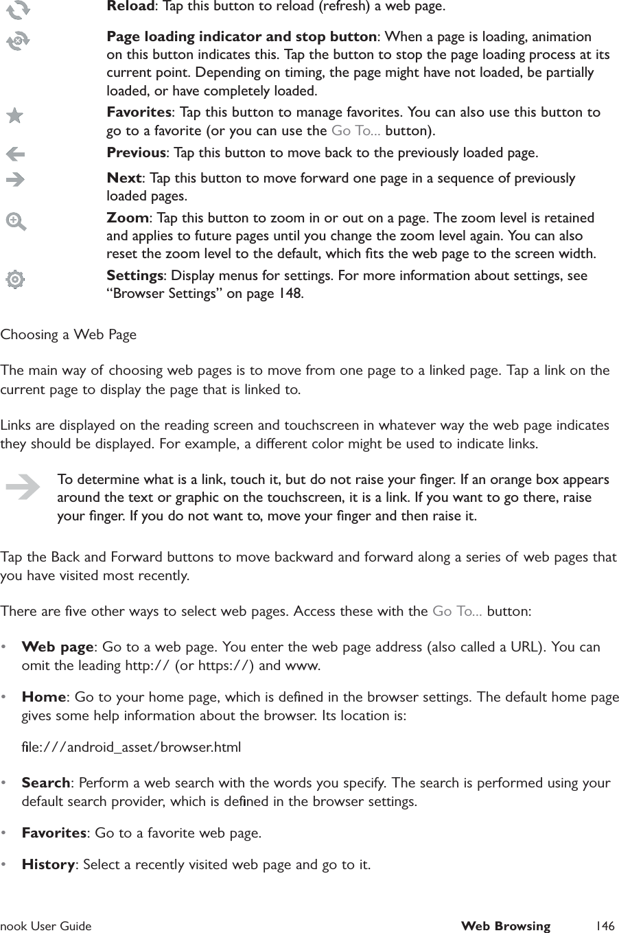  nook User Guide  Web Browsing 146Reload: Tap this button to reload (refresh) a web page.Page loading indicator and stop button: When a page is loading, animation on this button indicates this. Tap the button to stop the page loading process at its current point. Depending on timing, the page might have not loaded, be partially loaded, or have completely loaded. Favorites: Tap this button to manage favorites. You can also use this button to go to a favorite (or you can use the Go To... button).Previous: Tap this button to move back to the previously loaded page.Next: Tap this button to move forward one page in a sequence of previously loaded pages.Zoom: Tap this button to zoom in or out on a page. The zoom level is retained and applies to future pages until you change the zoom level again. You can also reset the zoom level to the default, which ﬁts the web page to the screen width.Settings: Display menus for settings. For more information about settings, see &ldquo;Browser Settings&rdquo; on page 148.Choosing a Web PageThe main way of choosing web pages is to move from one page to a linked page. Tap a link on the current page to display the page that is linked to.Links are displayed on the reading screen and touchscreen in whatever way the web page indicates they should be displayed. For example, a dierent color might be used to indicate links.To determine what is a link, touch it, but do not raise your ﬁnger. If an orange box appears around the text or graphic on the touchscreen, it is a link. If you want to go there, raise your ﬁnger. If you do not want to, move your ﬁnger and then raise it.Tap the Back and Forward buttons to move backward and forward along a series of web pages that you have visited most recently.There are ﬁve other ways to select web pages. Access these with the Go To... button:&bull;  Web page: Go to a web page. You enter the web page address (also called a URL). You can omit the leading http:// (or https://) and www.&bull;  Home: Go to your home page, which is deﬁned in the browser settings. The default home page gives some help information about the browser. Its location is:ﬁle:///android_asset/browser.html&bull;  Search: Perform a web search with the words you specify. The search is performed using your default search provider, which is deﬁned in the browser settings.&bull;  Favorites: Go to a favorite web page.&bull;  History: Select a recently visited web page and go to it.