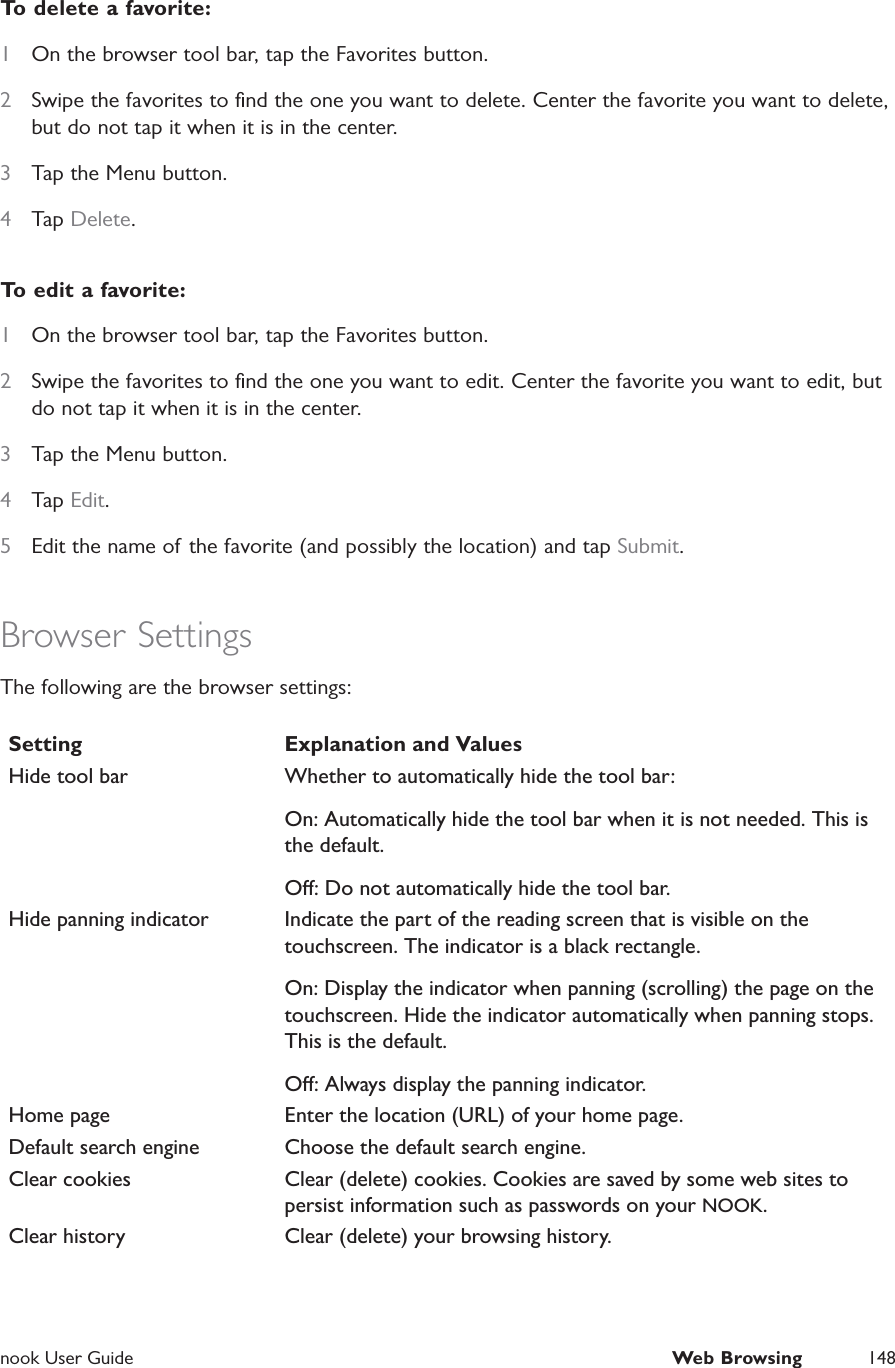  nook User Guide  Web Browsing 148To delete a favorite:1  On the browser tool bar, tap the Favorites button.2  Swipe the favorites to ﬁnd the one you want to delete. Center the favorite you want to delete, but do not tap it when it is in the center.3  Tap the Menu button.4  Tap Delete.To edit a favorite:1  On the browser tool bar, tap the Favorites button.2  Swipe the favorites to ﬁnd the one you want to edit. Center the favorite you want to edit, but do not tap it when it is in the center.3  Tap the Menu button.4  Tap Edit.5  Edit the name of the favorite (and possibly the location) and tap Submit.Browser SettingsThe following are the browser settings:Setting Explanation and ValuesHide tool bar Whether to automatically hide the tool bar:On: Automatically hide the tool bar when it is not needed. This is the default.O: Do not automatically hide the tool bar.Hide panning indicator Indicate the part of the reading screen that is visible on the touchscreen. The indicator is a black rectangle.On: Display the indicator when panning (scrolling) the page on the touchscreen. Hide the indicator automatically when panning stops. This is the default.O: Always display the panning indicator.Home page Enter the location (URL) of your home page. Default search engine Choose the default search engine.Clear cookies Clear (delete) cookies. Cookies are saved by some web sites to persist information such as passwords on your NOOK.Clear history Clear (delete) your browsing history.