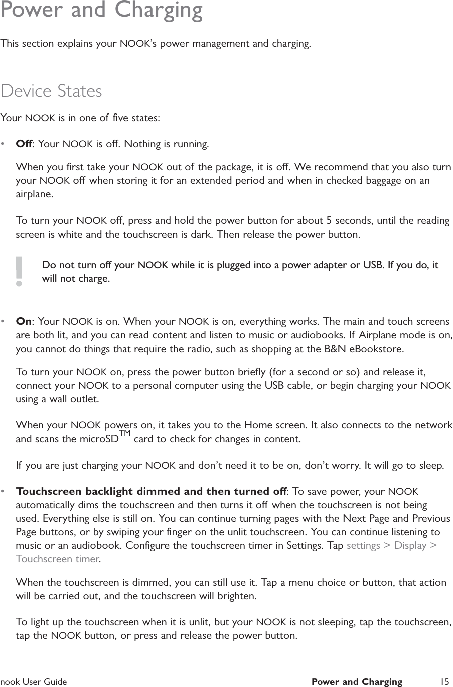  nook User Guide  Power and Charging 15Power and ChargingThis section explains your NOOK&rsquo;s power management and charging.Device StatesYour NOOK is in one of  ﬁve states:&bull;  O: Your NOOK is o. Nothing is running.When you ﬁrst take your NOOK out of the package, it is o. We recommend that you also turn your NOOK o  when storing it for an extended period and when in checked baggage on an airplane.To turn your NOOK o, press and hold the power button for about 5 seconds, until the reading screen is white and the touchscreen is dark. Then release the power button.Do not turn o your NOOK while it is plugged into a power adapter or USB. If you do, it will not charge.&bull;  On: Your NOOK is on. When your NOOK is on, everything works. The main and touch screens are both lit, and you can read content and listen to music or audiobooks. If Airplane mode is on, you cannot do things that require the radio, such as shopping at the B&amp;N eBookstore.To turn your NOOK on, press the power button brieﬂy (for a second or so) and release it, connect your NOOK to a personal computer using the USB cable, or begin charging your NOOK using a wall outlet.When your NOOK powers on, it takes you to the Home screen. It also connects to the network and scans the microSDTM card to check for changes in content.If you are just charging your NOOK and don&rsquo;t need it to be on, don&rsquo;t worry. It will go to sleep.&bull;  Touchscreen backlight dimmed and then turned o: To save power, your NOOK automatically dims the touchscreen and then turns it o when the touchscreen is not being used. Everything else is still on. You can continue turning pages with the Next Page and Previous Page buttons, or by swiping your ﬁnger on the unlit touchscreen. You can continue listening to music or an audiobook. Conﬁgure the touchscreen timer in Settings. Tap settings > Display > Touchscreen timer.When the touchscreen is dimmed, you can still use it. Tap a menu choice or button, that action will be carried out, and the touchscreen will brighten.To light up the touchscreen when it is unlit, but your NOOK is not sleeping, tap the touchscreen, tap the NOOK button, or press and release the power button.