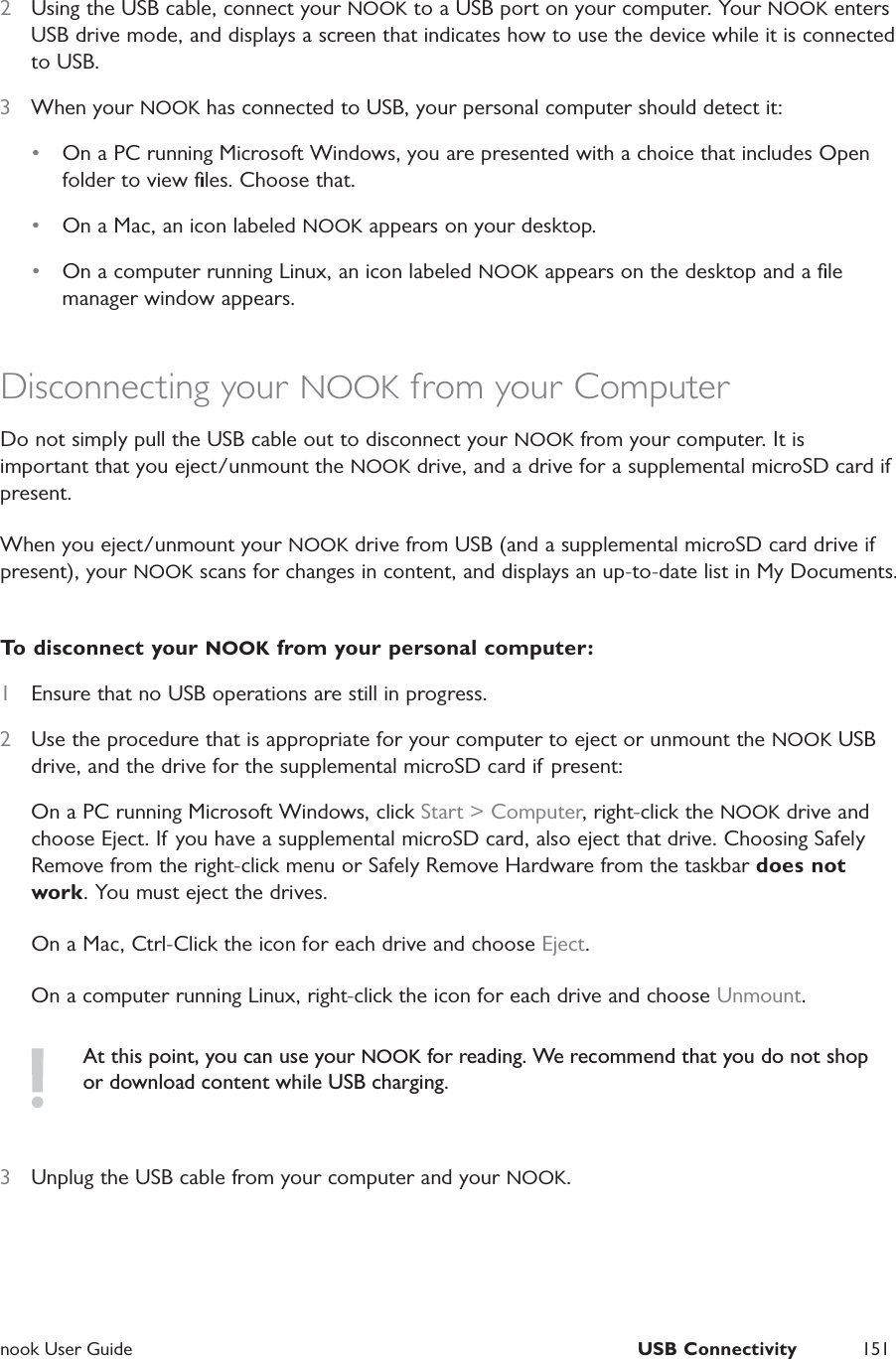  nook User Guide  USB Connectivity 1512  Using the USB cable, connect your NOOK to a USB port on your computer. Your NOOK enters USB drive mode, and displays a screen that indicates how to use the device while it is connected to USB.3  When your NOOK has connected to USB, your personal computer should detect it:&bull;  On a PC running Microsoft Windows, you are presented with a choice that includes Open folder to view ﬁles. Choose that.&bull;  On a Mac, an icon labeled NOOK appears on your desktop.&bull;  On a computer running Linux, an icon labeled NOOK appears on the desktop and a ﬁle manager window appears.Disconnecting your NOOK from your ComputerDo not simply pull the USB cable out to disconnect your NOOK from your computer. It is important that you eject/unmount the NOOK drive, and a drive for a supplemental microSD card if present.When you eject/unmount your NOOK drive from USB (and a supplemental microSD card drive if present), your NOOK scans for changes in content, and displays an up-to-date list in My Documents.To disconnect your NOOK from your personal computer:1  Ensure that no USB operations are still in progress.2  Use the procedure that is appropriate for your computer to eject or unmount the NOOK USB drive, and the drive for the supplemental microSD card if present:On a PC running Microsoft Windows, click Start > Computer, right-click the NOOK drive and choose Eject. If you have a supplemental microSD card, also eject that drive. Choosing Safely Remove from the right-click menu or Safely Remove Hardware from the taskbar does not work. You must eject the drives.On a Mac, Ctrl-Click the icon for each drive and choose Eject.On a computer running Linux, right-click the icon for each drive and choose Unmount.At this point, you can use your NOOK for reading. We recommend that you do not shop or download content while USB charging.3  Unplug the USB cable from your computer and your NOOK.