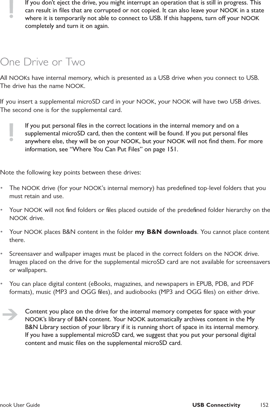  nook User Guide  USB Connectivity 152If you don&rsquo;t eject the drive, you might interrupt an operation that is still in progress. This can result in ﬁles that are corrupted or not copied. It can also leave your NOOK in a state where it is temporarily not able to connect to USB. If this happens, turn o your NOOK completely and turn it on again. One Drive or TwoAll NOOKs have internal memory, which is presented as a USB drive when you connect to USB. The drive has the name NOOK.If you insert a supplemental microSD card in your NOOK, your NOOK will have two USB drives. The second one is for the supplemental card.If you put personal ﬁles in the correct locations in the internal memory and on a supplemental microSD card, then the content will be found. If you put personal ﬁles anywhere else, they will be on your NOOK, but your NOOK will not ﬁnd them. For more information, see &ldquo;Where You Can Put Files&rdquo; on page 151.Note the following key points between these drives:&bull;  The NOOK drive (for your NOOK&rsquo;s internal memory) has predeﬁned top-level folders that you must retain and use.&bull;  Your NOOK will not ﬁnd folders or ﬁles placed outside of the predeﬁned folder hierarchy on the NOOK drive.&bull;  Your NOOK places B&amp;N content in the folder my B&amp;N downloads. You cannot place content there.&bull;  Screensaver and wallpaper images must be placed in the correct folders on the NOOK drive. Images placed on the drive for the supplemental microSD card are not available for screensavers or wallpapers.&bull;  You can place digital content (eBooks, magazines, and newspapers in EPUB, PDB, and PDF formats), music (MP3 and OGG ﬁles), and audiobooks (MP3 and OGG ﬁles) on either drive.Content you place on the drive for the internal memory competes for space with your NOOK&rsquo;s library of B&amp;N content. Your NOOK automatically archives content in the My B&amp;N Library section of your library if it is running short of space in its internal memory. If you have a supplemental microSD card, we suggest that you put your personal digital content and music ﬁles on the supplemental microSD card.