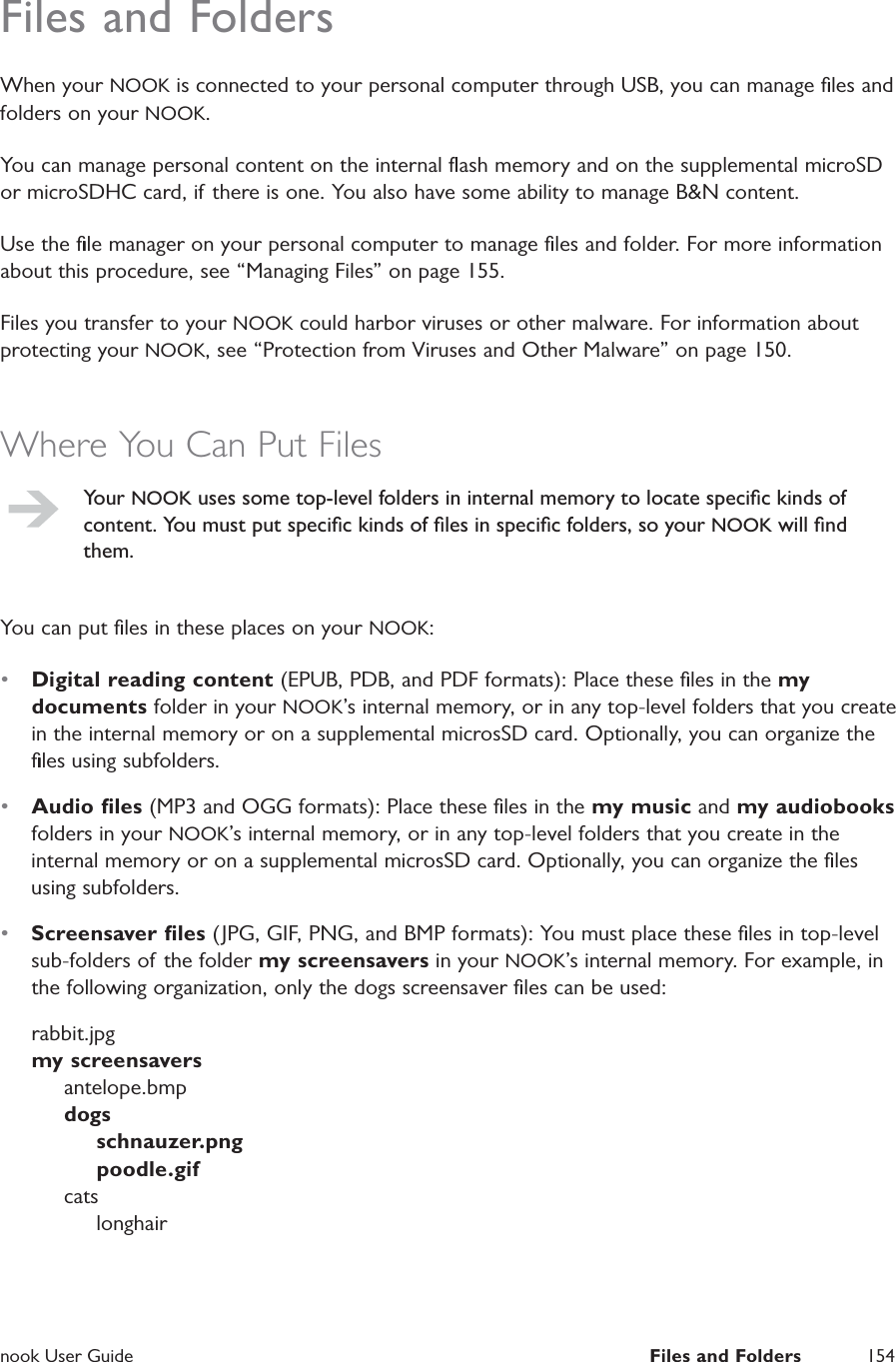  nook User Guide  Files and Folders 154Files and FoldersWhen your NOOK is connected to your personal computer through USB, you can manage ﬁles and folders on your NOOK.You can manage personal content on the internal ﬂash memory and on the supplemental microSD or microSDHC card, if there is one. You also have some ability to manage B&amp;N content.Use the ﬁle manager on your personal computer to manage ﬁles and folder. For more information about this procedure, see &ldquo;Managing Files&rdquo; on page 155.Files you transfer to your NOOK could harbor viruses or other malware. For information about protecting your NOOK, see &ldquo;Protection from Viruses and Other Malware&rdquo; on page 150.Where You Can Put FilesYour NOOK uses some top-level folders in internal memory to locate speciﬁc kinds of content. You must put speciﬁc kinds of ﬁles in speciﬁc folders, so your NOOK will ﬁnd them.You can put ﬁles in these places on your NOOK:&bull;  Digital reading content (EPUB, PDB, and PDF formats): Place these ﬁles in the my documents folder in your NOOK&rsquo;s internal memory, or in any top-level folders that you create in the internal memory or on a supplemental microsSD card. Optionally, you can organize the ﬁles using subfolders.&bull;  Audio ﬁles (MP3 and OGG formats): Place these ﬁles in the my music and my audiobooks folders in your NOOK&rsquo;s internal memory, or in any top-level folders that you create in the internal memory or on a supplemental microsSD card. Optionally, you can organize the ﬁles using subfolders.&bull;  Screensaver ﬁles (JPG, GIF, PNG, and BMP formats): You must place these ﬁles in top-level sub-folders of the folder my screensavers in your NOOK&rsquo;s internal memory. For example, in the following organization, only the dogs screensaver ﬁles can be used:rabbit.jpg      my screensavers      antelope.bmp      dogs          schnauzer.png          poodle.gif     cats           longhair 