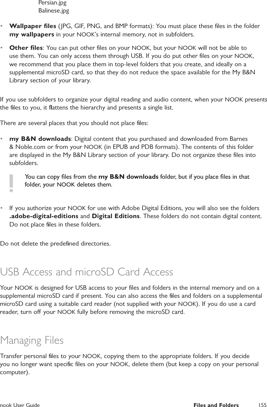  nook User Guide  Files and Folders 155               Persian.jpg                Balinese.jpg&bull;  Wallpaper ﬁles (JPG, GIF, PNG, and BMP formats): You must place these ﬁles in the folder my wallpapers in your NOOK&rsquo;s internal memory, not in subfolders.&bull;  Other ﬁles: You can put other ﬁles on your NOOK, but your NOOK will not be able to use them. You can only access them through USB. If you do put other ﬁles on your NOOK, we recommend that you place them in top-level folders that you create, and ideally on a supplemental microSD card, so that they do not reduce the space available for the My B&amp;N Library section of your library.If you use subfolders to organize your digital reading and audio content, when your NOOK presents the ﬁles to you, it ﬂattens the hierarchy and presents a single list.There are several places that you should not place ﬁles:&bull;  my B&amp;N downloads: Digital content that you purchased and downloaded from Barnes &amp; Noble.com or from your NOOK (in EPUB and PDB formats). The contents of this folder are displayed in the My B&amp;N Library section of your library. Do not organize these ﬁles into subfolders.You can copy ﬁles from the my B&amp;N downloads folder, but if you place ﬁles in that folder, your NOOK deletes them.&bull;  If you authorize your NOOK for use with Adobe Digital Editions, you will also see the folders .adobe-digital-editions and Digital Editions. These folders do not contain digital content. Do not place ﬁles in these folders.Do not delete the predeﬁned directories.USB Access and microSD Card AccessYour NOOK is designed for USB access to your ﬁles and folders in the internal memory and on a supplemental microSD card if present. You can also access the ﬁles and folders on a supplemental microSD card using a suitable card reader (not supplied with your NOOK). If you do use a card reader, turn o your NOOK fully before removing the microSD card.Managing FilesTransfer personal ﬁles to your NOOK, copying them to the appropriate folders. If you decide you no longer want speciﬁc ﬁles on your NOOK, delete them (but keep a copy on your personal computer).