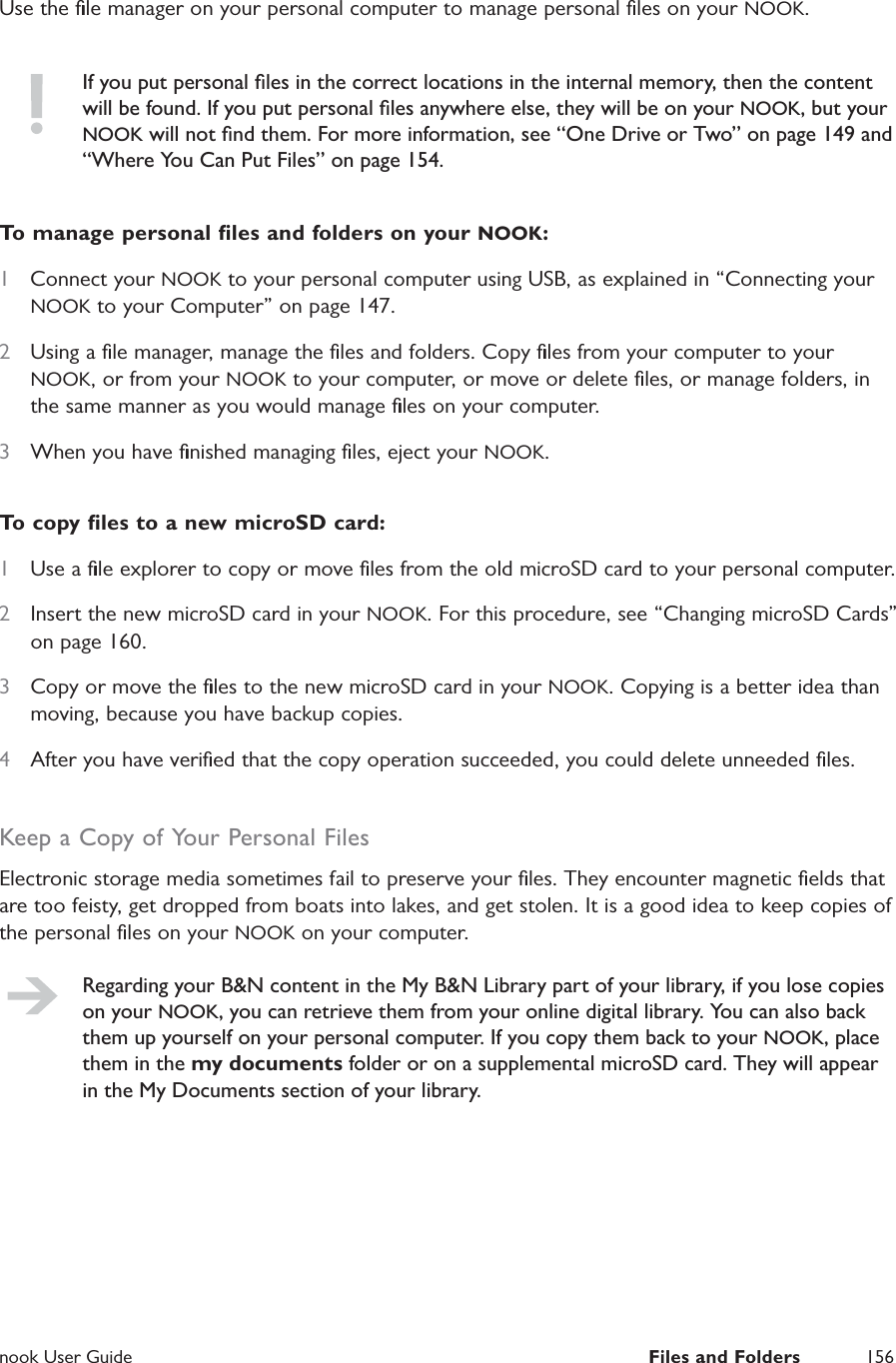  nook User Guide  Files and Folders 156Use the ﬁle manager on your personal computer to manage personal ﬁles on your NOOK.If you put personal ﬁles in the correct locations in the internal memory, then the content will be found. If you put personal ﬁles anywhere else, they will be on your NOOK, but your NOOK will not ﬁnd them. For more information, see &ldquo;One Drive or Two&rdquo; on page 149 and &ldquo;Where You Can Put Files&rdquo; on page 154.To manage personal ﬁles and folders on your NOOK:1  Connect your NOOK to your personal computer using USB, as explained in &ldquo;Connecting your NOOK to your Computer&rdquo; on page 147.2  Using a ﬁle manager, manage the ﬁles and folders. Copy ﬁles from your computer to your NOOK, or from your NOOK to your computer, or move or delete ﬁles, or manage folders, in the same manner as you would manage ﬁles on your computer.3  When you have ﬁnished managing ﬁles, eject your NOOK.To copy ﬁles to a new microSD card:1  Use a ﬁle explorer to copy or move ﬁles from the old microSD card to your personal computer.2  Insert the new microSD card in your NOOK. For this procedure, see &ldquo;Changing microSD Cards&rdquo; on page 160.3  Copy or move the ﬁles to the new microSD card in your NOOK. Copying is a better idea than moving, because you have backup copies.4  After you have veriﬁed that the copy operation succeeded, you could delete unneeded ﬁles.Keep a Copy of Your Personal FilesElectronic storage media sometimes fail to preserve your ﬁles. They encounter magnetic ﬁelds that are too feisty, get dropped from boats into lakes, and get stolen. It is a good idea to keep copies of the personal ﬁles on your NOOK on your computer.Regarding your B&amp;N content in the My B&amp;N Library part of your library, if you lose copies on your NOOK, you can retrieve them from your online digital library. You can also back them up yourself on your personal computer. If you copy them back to your NOOK, place them in the my documents folder or on a supplemental microSD card. They will appear in the My Documents section of your library.