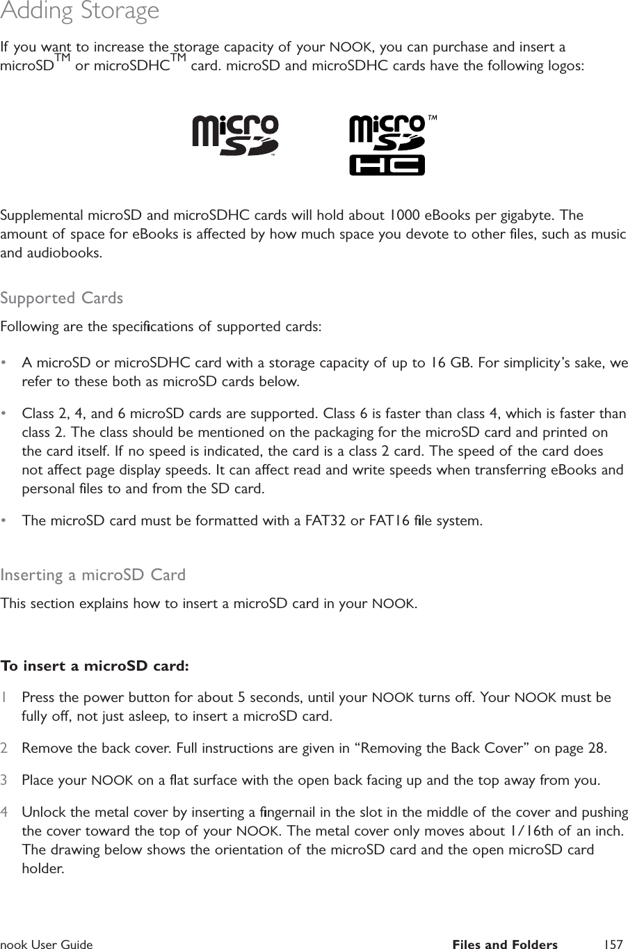  nook User Guide  Files and Folders 157Adding StorageIf you want to increase the storage capacity of your NOOK, you can purchase and insert a microSDTM or microSDHCTM card. microSD and microSDHC cards have the following logos:Supplemental microSD and microSDHC cards will hold about 1000 eBooks per gigabyte. The amount of space for eBooks is aected by how much space you devote to other ﬁles, such as music and audiobooks.Supported CardsFollowing are the speciﬁcations of supported cards:&bull;  A microSD or microSDHC card with a storage capacity of up to 16 GB. For simplicity&rsquo;s sake, we refer to these both as microSD cards below.&bull;  Class 2, 4, and 6 microSD cards are supported. Class 6 is faster than class 4, which is faster than class 2. The class should be mentioned on the packaging for the microSD card and printed on the card itself. If no speed is indicated, the card is a class 2 card. The speed of the card does not aect page display speeds. It can aect read and write speeds when transferring eBooks and personal ﬁles to and from the SD card.&bull;  The microSD card must be formatted with a FAT32 or FAT16 ﬁle system.Inserting a microSD CardThis section explains how to insert a microSD card in your NOOK.To insert a microSD card:1  Press the power button for about 5 seconds, until your NOOK turns o. Your NOOK must be fully o, not just asleep, to insert a microSD card.2  Remove the back cover. Full instructions are given in &ldquo;Removing the Back Cover&rdquo; on page 28.3  Place your NOOK on a ﬂat surface with the open back facing up and the top away from you.4  Unlock the metal cover by inserting a ﬁngernail in the slot in the middle of the cover and pushing the cover toward the top of your NOOK. The metal cover only moves about 1/16th of an inch. The drawing below shows the orientation of the microSD card and the open microSD card holder.