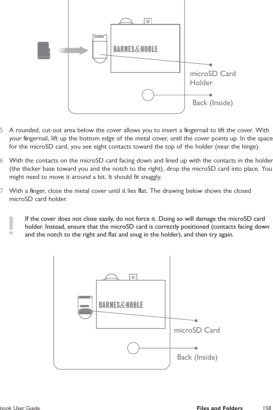  nook User Guide  Files and Folders 158Back (Inside)microSD CardHolder5  A rounded, cut-out area below the cover allows you to insert a ﬁngernail to lift the cover. With your ﬁngernail, lift up the bottom edge of the metal cover, until the cover points up. In the space for the microSD card, you see eight contacts toward the top of the holder (near the hinge).6  With the contacts on the microSD card facing down and lined up with the contacts in the holder (the thicker base toward you and the notch to the right), drop the microSD card into place. You might need to move it around a bit. It should ﬁt snuggly.7  With a ﬁnger, close the metal cover until it lies ﬂat. The drawing below shows the closed microSD card holder.If the cover does not close easily, do not force it. Doing so will damage the microSD card holder. Instead, ensure that the microSD card is correctly positioned (contacts facing down and the notch to the right and ﬂat and snug in the holder), and then try again.Back (Inside)microSD Card