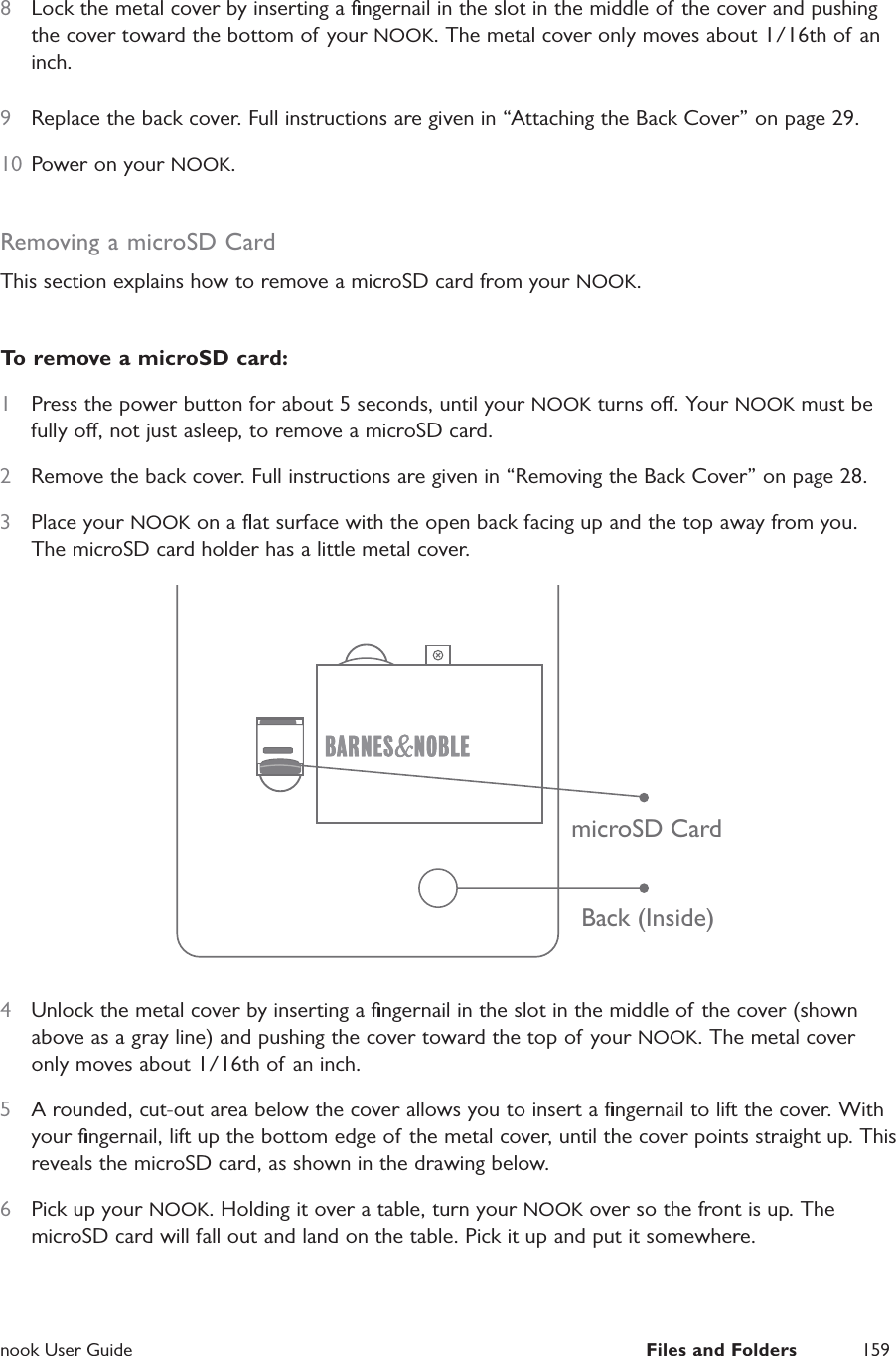  nook User Guide  Files and Folders 1598  Lock the metal cover by inserting a ﬁngernail in the slot in the middle of the cover and pushing the cover toward the bottom of your NOOK. The metal cover only moves about 1/16th of an inch.9  Replace the back cover. Full instructions are given in &ldquo;Attaching the Back Cover&rdquo; on page 29.10  Power on your NOOK.Removing a microSD CardThis section explains how to remove a microSD card from your NOOK.To remove a microSD card:1  Press the power button for about 5 seconds, until your NOOK turns o. Your NOOK must be fully o, not just asleep, to remove a microSD card.2  Remove the back cover. Full instructions are given in &ldquo;Removing the Back Cover&rdquo; on page 28.3  Place your NOOK on a ﬂat surface with the open back facing up and the top away from you. The microSD card holder has a little metal cover.Back (Inside)microSD Card4  Unlock the metal cover by inserting a ﬁngernail in the slot in the middle of the cover (shown above as a gray line) and pushing the cover toward the top of your NOOK. The metal cover only moves about 1/16th of an inch.5  A rounded, cut-out area below the cover allows you to insert a ﬁngernail to lift the cover. With your ﬁngernail, lift up the bottom edge of the metal cover, until the cover points straight up. This reveals the microSD card, as shown in the drawing below.6  Pick up your NOOK. Holding it over a table, turn your NOOK over so the front is up. The microSD card will fall out and land on the table. Pick it up and put it somewhere.