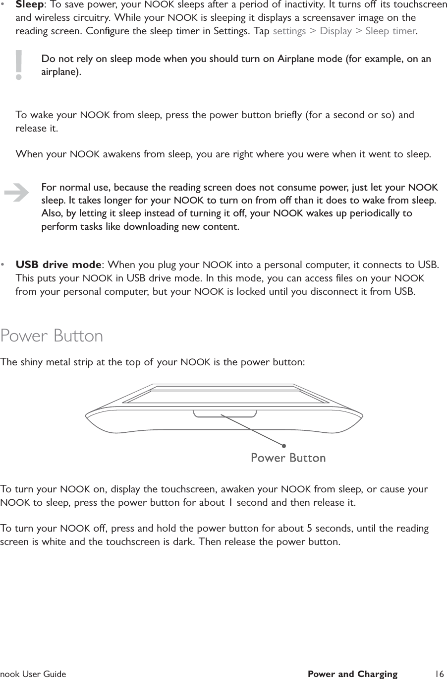  nook User Guide  Power and Charging 16&bull;  Sleep: To save power, your NOOK sleeps after a period of inactivity. It turns o its touchscreen and wireless circuitry. While your NOOK is sleeping it displays a screensaver image on the reading screen. Conﬁgure the sleep timer in Settings. Tap settings > Display > Sleep timer.Do not rely on sleep mode when you should turn on Airplane mode (for example, on an airplane).To wake your NOOK from sleep, press the power button brieﬂy (for a second or so) and release it.When your NOOK awakens from sleep, you are right where you were when it went to sleep.For normal use, because the reading screen does not consume power, just let your NOOK sleep. It takes longer for your NOOK to turn on from o than it does to wake from sleep. Also, by letting it sleep instead of turning it o, your NOOK wakes up periodically to perform tasks like downloading new content.&bull;  USB drive mode: When you plug your NOOK into a personal computer, it connects to USB. This puts your NOOK in USB drive mode. In this mode, you can access ﬁles on your NOOK from your personal computer, but your NOOK is locked until you disconnect it from USB.Power ButtonThe shiny metal strip at the top of your NOOK is the power button:To turn your NOOK on, display the touchscreen, awaken your NOOK from sleep, or cause your NOOK to sleep, press the power button for about 1 second and then release it.To turn your NOOK o, press and hold the power button for about 5 seconds, until the reading screen is white and the touchscreen is dark. Then release the power button.
