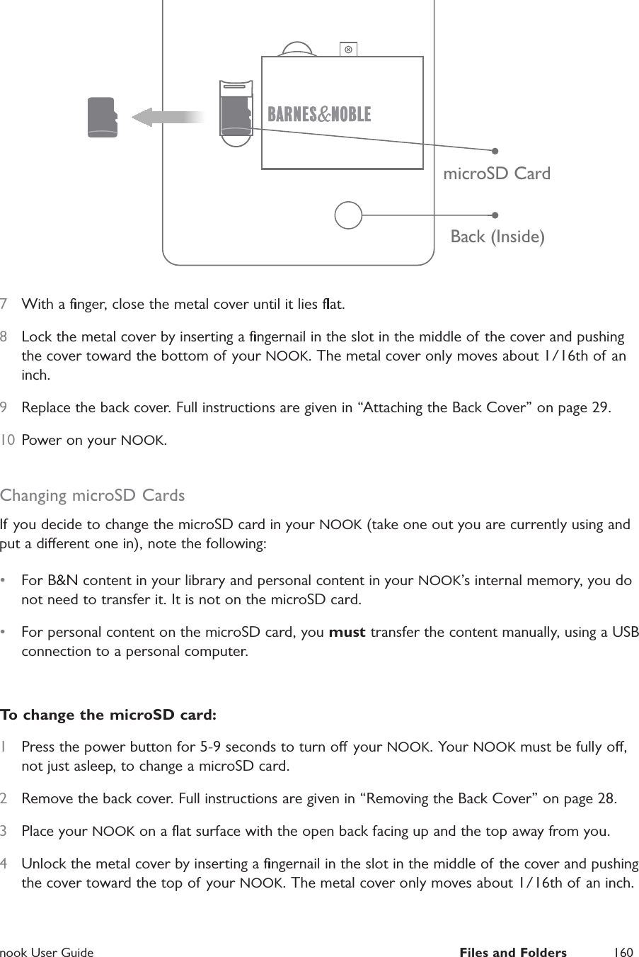  nook User Guide  Files and Folders 160Back (Inside)microSD Card7  With a ﬁnger, close the metal cover until it lies ﬂat. 8  Lock the metal cover by inserting a ﬁngernail in the slot in the middle of the cover and pushing the cover toward the bottom of your NOOK. The metal cover only moves about 1/16th of an inch.9  Replace the back cover. Full instructions are given in &ldquo;Attaching the Back Cover&rdquo; on page 29.10  Power on your NOOK.Changing microSD CardsIf you decide to change the microSD card in your NOOK (take one out you are currently using and put a dierent one in), note the following:&bull;  For B&amp;N content in your library and personal content in your NOOK&rsquo;s internal memory, you do not need to transfer it. It is not on the microSD card.&bull;  For personal content on the microSD card, you must transfer the content manually, using a USB connection to a personal computer. To change the microSD card:1  Press the power button for 5-9 seconds to turn o your NOOK. Your NOOK must be fully o, not just asleep, to change a microSD card.2  Remove the back cover. Full instructions are given in &ldquo;Removing the Back Cover&rdquo; on page 28.3  Place your NOOK on a ﬂat surface with the open back facing up and the top away from you.4  Unlock the metal cover by inserting a ﬁngernail in the slot in the middle of the cover and pushing the cover toward the top of your NOOK. The metal cover only moves about 1/16th of an inch.