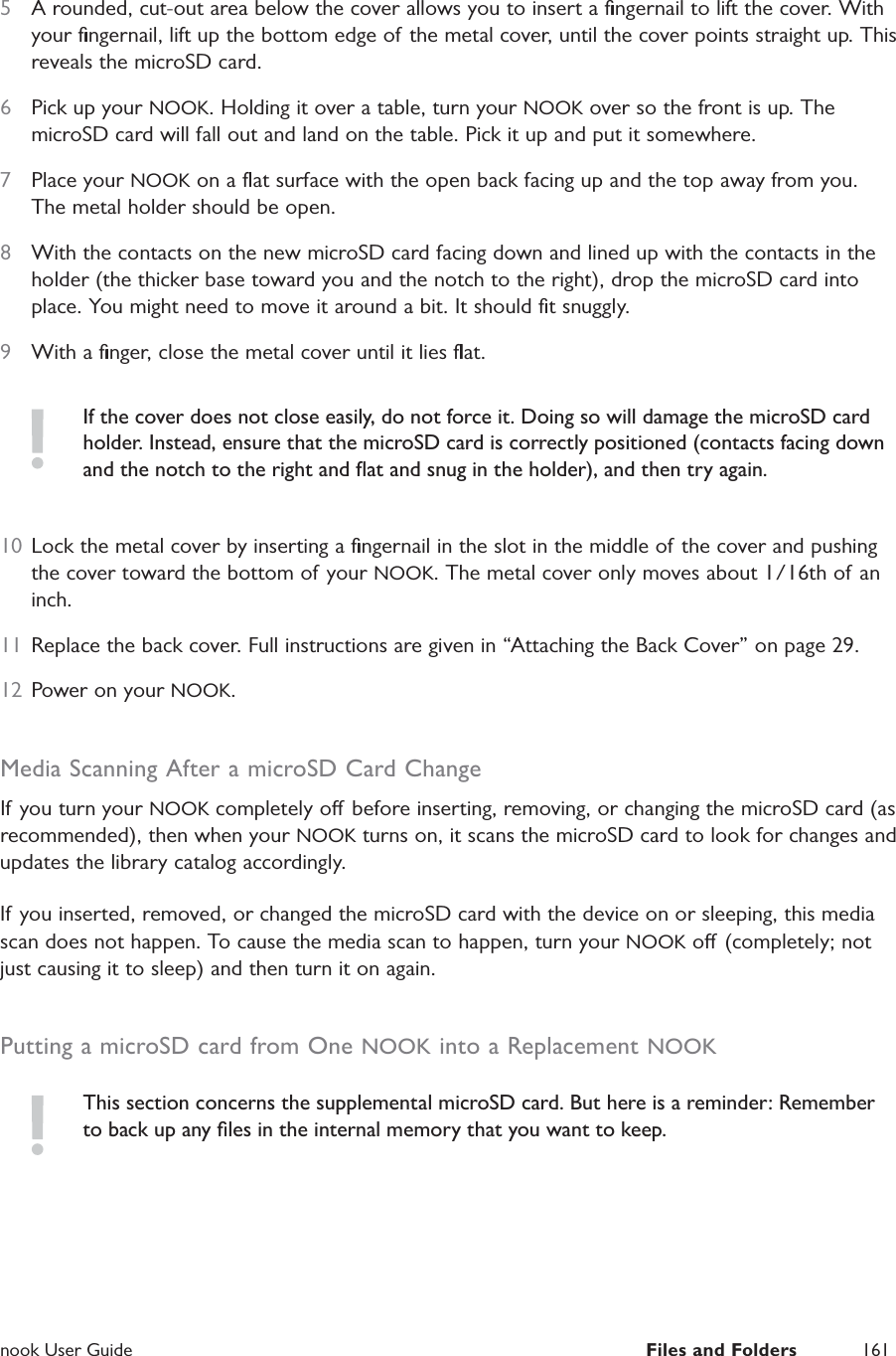  nook User Guide  Files and Folders 1615  A rounded, cut-out area below the cover allows you to insert a ﬁngernail to lift the cover. With your ﬁngernail, lift up the bottom edge of the metal cover, until the cover points straight up. This reveals the microSD card.6  Pick up your NOOK. Holding it over a table, turn your NOOK over so the front is up. The microSD card will fall out and land on the table. Pick it up and put it somewhere.7  Place your NOOK on a ﬂat surface with the open back facing up and the top away from you. The metal holder should be open.8  With the contacts on the new microSD card facing down and lined up with the contacts in the holder (the thicker base toward you and the notch to the right), drop the microSD card into place. You might need to move it around a bit. It should ﬁt snuggly.9  With a ﬁnger, close the metal cover until it lies ﬂat.If the cover does not close easily, do not force it. Doing so will damage the microSD card holder. Instead, ensure that the microSD card is correctly positioned (contacts facing down and the notch to the right and ﬂat and snug in the holder), and then try again.10  Lock the metal cover by inserting a ﬁngernail in the slot in the middle of the cover and pushing the cover toward the bottom of your NOOK. The metal cover only moves about 1/16th of an inch.11  Replace the back cover. Full instructions are given in &ldquo;Attaching the Back Cover&rdquo; on page 29.12  Power on your NOOK.Media Scanning After a microSD Card ChangeIf you turn your NOOK completely o before inserting, removing, or changing the microSD card (as recommended), then when your NOOK turns on, it scans the microSD card to look for changes and updates the library catalog accordingly.If you inserted, removed, or changed the microSD card with the device on or sleeping, this media scan does not happen. To cause the media scan to happen, turn your NOOK o (completely; not just causing it to sleep) and then turn it on again.Putting a microSD card from One NOOK into a Replacement NOOKThis section concerns the supplemental microSD card. But here is a reminder: Remember to back up any ﬁles in the internal memory that you want to keep.
