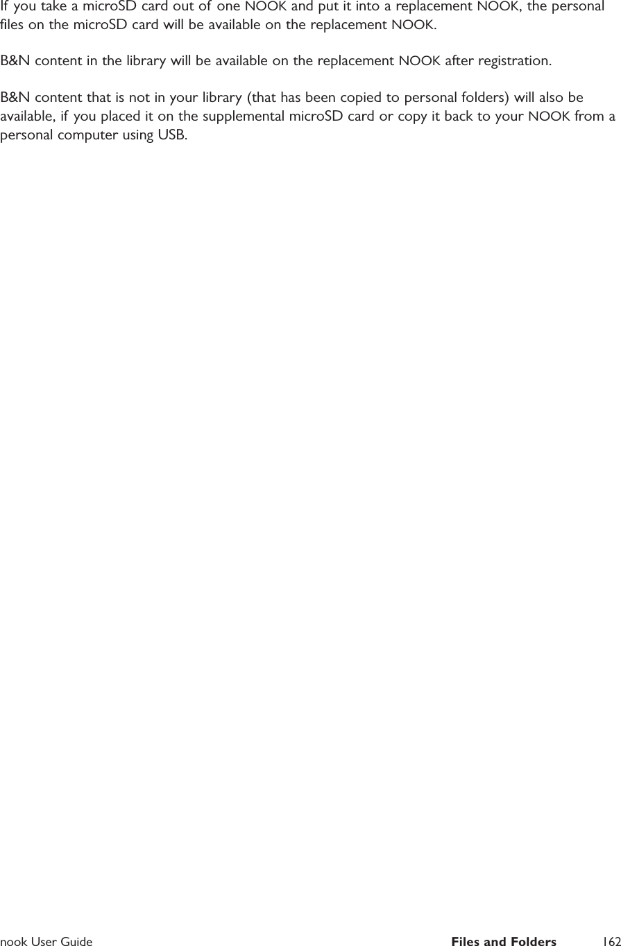  nook User Guide  Files and Folders 162If you take a microSD card out of one NOOK and put it into a replacement NOOK, the personal ﬁles on the microSD card will be available on the replacement NOOK.B&amp;N content in the library will be available on the replacement NOOK after registration.B&amp;N content that is not in your library (that has been copied to personal folders) will also be available, if you placed it on the supplemental microSD card or copy it back to your NOOK from a personal computer using USB.