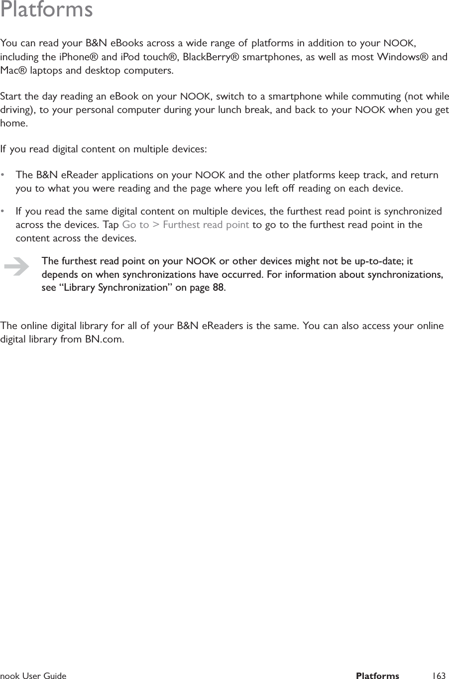  nook User Guide  Platforms 163PlatformsYou can read your B&amp;N eBooks across a wide range of platforms in addition to your NOOK, including the iPhone&reg; and iPod touch&reg;, BlackBerry&reg; smartphones, as well as most Windows&reg; and Mac&reg; laptops and desktop computers.Start the day reading an eBook on your NOOK, switch to a smartphone while commuting (not while driving), to your personal computer during your lunch break, and back to your NOOK when you get home.If you read digital content on multiple devices:&bull;  The B&amp;N eReader applications on your NOOK and the other platforms keep track, and return you to what you were reading and the page where you left o reading on each device.&bull;  If you read the same digital content on multiple devices, the furthest read point is synchronized across the devices. Tap Go to > Furthest read point to go to the furthest read point in the content across the devices.The furthest read point on your NOOK or other devices might not be up-to-date; it depends on when synchronizations have occurred. For information about synchronizations, see &ldquo;Library Synchronization&rdquo; on page 88.The online digital library for all of your B&amp;N eReaders is the same. You can also access your online digital library from BN.com.