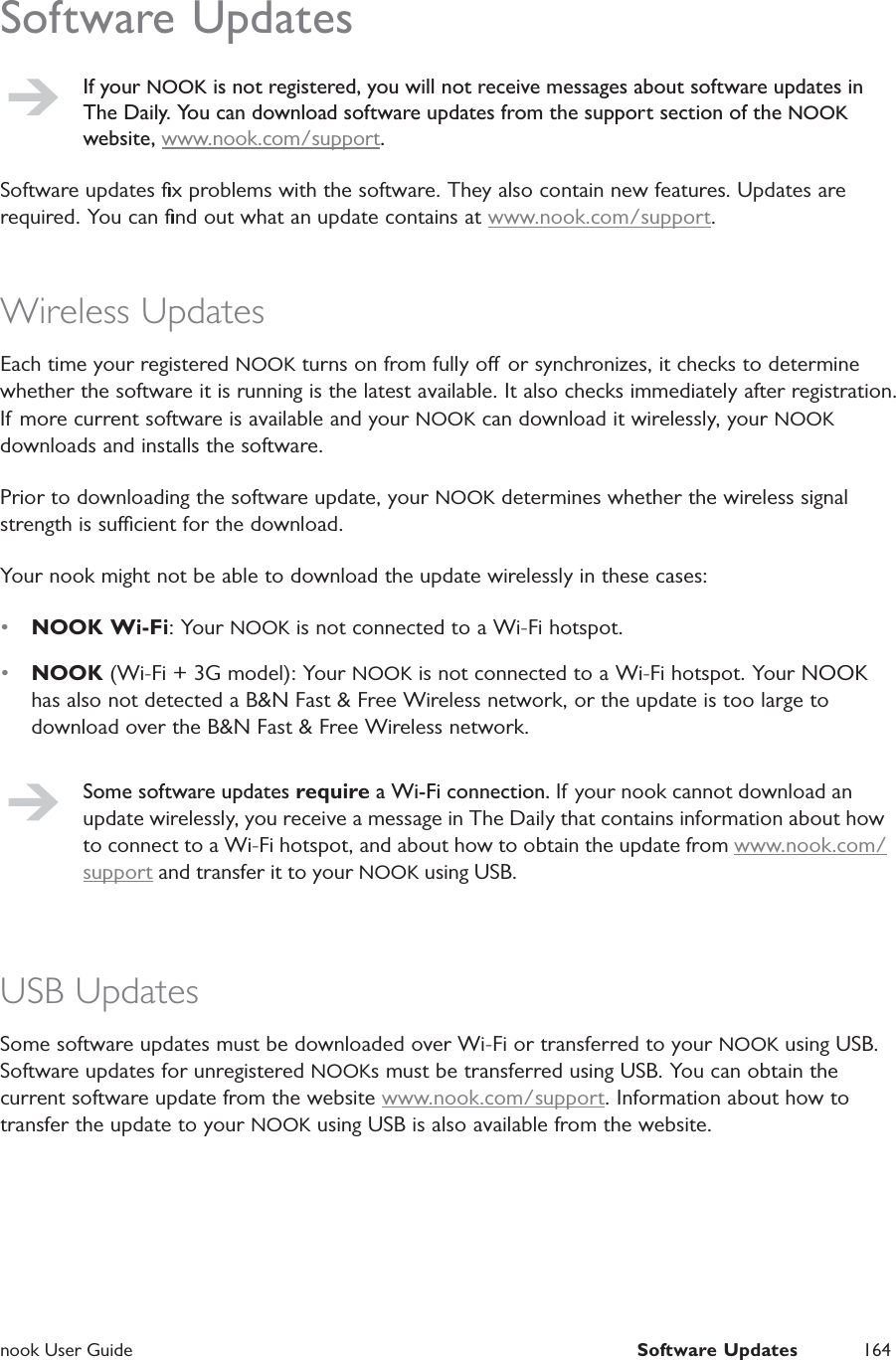  nook User Guide  Software Updates 164Software UpdatesIf your NOOK is not registered, you will not receive messages about software updates in The Daily. You can download software updates from the support section of the NOOK website, www.nook.com/support.Software updates ﬁx problems with the software. They also contain new features. Updates are required. You can ﬁnd out what an update contains at www.nook.com/support.Wireless UpdatesEach time your registered NOOK turns on from fully o or synchronizes, it checks to determine whether the software it is running is the latest available. It also checks immediately after registration. If more current software is available and your NOOK can download it wirelessly, your NOOK downloads and installs the software.Prior to downloading the software update, your NOOK determines whether the wireless signal strength is sucient for the download.Your nook might not be able to download the update wirelessly in these cases:&bull;  NOOK Wi-Fi: Your NOOK is not connected to a Wi-Fi hotspot.&bull;  NOOK (Wi-Fi + 3G model): Your NOOK is not connected to a Wi-Fi hotspot. Your NOOK has also not detected a B&amp;N Fast &amp; Free Wireless network, or the update is too large to download over the B&amp;N Fast &amp; Free Wireless network.Some software updates require a Wi-Fi connection. If your nook cannot download an update wirelessly, you receive a message in The Daily that contains information about how to connect to a Wi-Fi hotspot, and about how to obtain the update from www.nook.com/support and transfer it to your NOOK using USB.USB UpdatesSome software updates must be downloaded over Wi-Fi or transferred to your NOOK using USB. Software updates for unregistered NOOKs must be transferred using USB. You can obtain the current software update from the website www.nook.com/support. Information about how to transfer the update to your NOOK using USB is also available from the website.