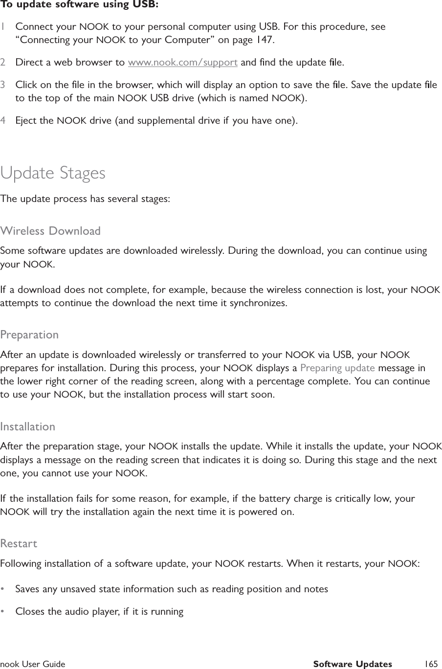  nook User Guide  Software Updates 165To update software using USB:1  Connect your NOOK to your personal computer using USB. For this procedure, see &ldquo;Connecting your NOOK to your Computer&rdquo; on page 147.2  Direct a web browser to www.nook.com/support and ﬁnd the update ﬁle.3  Click on the ﬁle in the browser, which will display an option to save the ﬁle. Save the update ﬁle to the top of the main NOOK USB drive (which is named NOOK).4  Eject the NOOK drive (and supplemental drive if you have one).Update StagesThe update process has several stages:Wireless DownloadSome software updates are downloaded wirelessly. During the download, you can continue using your NOOK.If a download does not complete, for example, because the wireless connection is lost, your NOOK attempts to continue the download the next time it synchronizes.PreparationAfter an update is downloaded wirelessly or transferred to your NOOK via USB, your NOOK prepares for installation. During this process, your NOOK displays a Preparing update message in the lower right corner of the reading screen, along with a percentage complete. You can continue to use your NOOK, but the installation process will start soon.InstallationAfter the preparation stage, your NOOK installs the update. While it installs the update, your NOOK displays a message on the reading screen that indicates it is doing so. During this stage and the next one, you cannot use your NOOK.If the installation fails for some reason, for example, if the battery charge is critically low, your NOOK will try the installation again the next time it is powered on.RestartFollowing installation of a software update, your NOOK restarts. When it restarts, your NOOK:&bull;  Saves any unsaved state information such as reading position and notes&bull;  Closes the audio player, if it is running