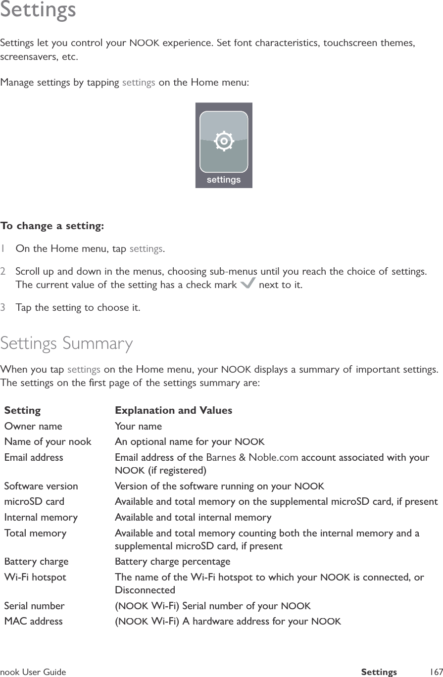 nook User GuideSettings167SettingsSettings let you control your NOOK experience. Set font characteristics, touchscreen themes,Kscreensavers, etc.Manage settings by tapping settings on the Home menu:settingsTo change a setting:1On the Home menu, tap settings.2Scroll up and down in the menus, choosing sub-menus until you reach the choice of settings.The current value of the setting has a check mark  next to it.3Tap the setting to choose it.Settings SummaryWhen you tap settings on the Home menu, your NOOK displays a summary of important settings.KThe settings on the ﬁrst page of the settings summary are:SettingExplanation and ValuesOwner nameYour nameName of your nookAn optional name for your NOOKEmail addressEmail address of theBarnes &amp; Noble.com account associated with your NOOK (if registered)Software versionVersion of the software running on your NOOKmicroSD cardAvailable and total memory on the supplemental microSD card, if presentInternal memoryAvailable and total internal memory Total memoryAvailable and total memory counting both the internal memory and asupplemental microSD card, if presentBattery chargeBattery charge percentageWi-Fi hotspotThe name of the Wi-Fi hotspot to which yourNOOK is connected, orDisconnectedSerial number(NOOK Wi-Fi) Serial number of your NOOKMAC address(NOOK Wi-Fi) A hardware address for your NOOK