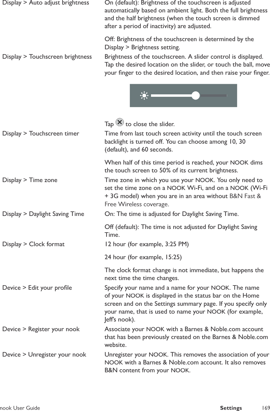nook User GuideSettings169Display > Auto adjust brightnessOn (default): Brightness of the touchscreen is adjustedautomatically based on ambient light. Both the full brightnessand the half brightness (when the touch screen is dimmedafter a period of inactivity) are adjusted.O: Brightness of the touchscreen is determined by theDisplay > Brightness setting.Display > Touchscreen brightnessBrightness of the touchscreen. A slider control is displayed.Tap the desired location on the slider, or touch the ball, moveyour ﬁnger to the desired location, and then raise your ﬁnger.Tap  to close the slider.Display > Touchscreen timerTime from last touch screen activity until the touch screenbacklight is turned o. You can choose among 10, 30(default), and 60 seconds.When half of this time period is reached, your NOOK dimsthe touch screen to 50% of its current brightness.Display > Time zoneTime zone in which you use your NOOK. You only need toset the time zone on a NOOK Wi-Fi, and on a NOOK (Wi-Fi+ 3G model) when you are in an area withoutB&amp;N Fast &amp;Free Wireless coverage.Display > Daylight Saving TimeOn: The time is adjusted for Daylight Saving Time.O (default): The time is not adjusted for Daylight SavingTime.Display > Clock format12 hour (for example, 3:25 PM)24 hour (for example, 15:25)The clock format change is not immediate, but happens thenext time the time changes.Device > Edit your proﬁleSpecify your name and a name for your NOOK. The nameof your NOOK is displayed in the status bar on the Homescreen and on the Settings summary page. If you specify onlyyour name, that is used to name your NOOK (for example,Je&rsquo;s nook).Device > Register your nookAssociate your NOOK with a Barnes &amp; Noble.com accountthat has been previously created on the Barnes &amp; Noble.comwebsite.Device > Unregister your nookUnregister your NOOK. This removes the association of your NOOK with a Barnes &amp; Noble.com account. It also removesB&amp;N content from your NOOK.