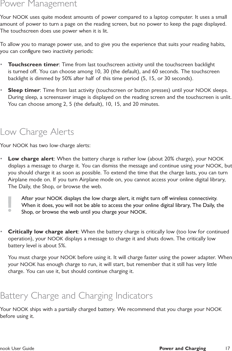  nook User Guide  Power and Charging 17Power ManagementYour NOOK uses quite modest amounts of  power compared to a laptop computer. It uses a small amount of power to turn a page on the reading screen, but no power to keep the page displayed. The touchscreen does use power when it is lit.To allow you to manage power use, and to give you the experience that suits your reading habits, you can conﬁgure two inactivity periods:&bull;  Touchscreen timer: Time from last touchscreen activity until the touchscreen backlight is turned o. You can choose among 10, 30 (the default), and 60 seconds. The touchscreen backlight is dimmed by 50% after half of this time period (5, 15, or 30 seconds).&bull;  Sleep timer: Time from last activity (touchscreen or button presses) until your NOOK sleeps. During sleep, a screensaver image is displayed on the reading screen and the touchscreen is unlit. You can choose among 2, 5 (the default), 10, 15, and 20 minutes. Low Charge AlertsYour NOOK has two low-charge alerts:&bull;  Low charge alert: When the battery charge is rather low (about 20% charge), your NOOK displays a message to charge it. You can dismiss the message and continue using your NOOK, but you should charge it as soon as possible. To extend the time that the charge lasts, you can turn Airplane mode on. If you turn Airplane mode on, you cannot access your online digital library, The Daily, the Shop, or browse the web.After your NOOK displays the low charge alert, it might turn o wireless connectivity. When it does, you will not be able to access the your online digital library, The Daily, the Shop, or browse the web until you charge your NOOK.&bull;  Critically low charge alert: When the battery charge is critically low (too low for continued operation), your NOOK displays a message to charge it and shuts down. The critically low battery level is about 5%.You must charge your NOOK before using it. It will charge faster using the power adapter. When your NOOK has enough charge to run, it will start, but remember that it still has very little charge. You can use it, but should continue charging it.Battery Charge and Charging IndicatorsYour NOOK ships with a partially charged battery. We recommend that you charge your NOOK before using it.