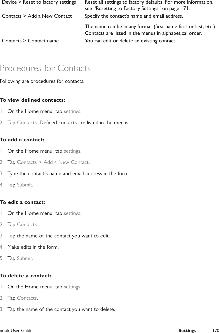 nook User Guide  Settings 170Device > Reset to factory settings Reset all settings to factory defaults. For more information, see &ldquo;Resetting to Factory Settings&rdquo; on page 171.Contacts > Add a New Contact Specify the contact&rsquo;s name and email address.The name can be in any format (ﬁrst name ﬁrst or last, etc.) Contacts are listed in the menus in alphabetical order.Contacts > Contact name You can edit or delete an existing contact.Procedures for ContactsFollowing are procedures for contacts.To view deﬁned contacts:1  On the Home menu, tap settings.2  Tap Contacts. Deﬁned contacts are listed in the menus.To add a contact:1  On the Home menu, tap settings.2  Tap Contacts > Add a New Contact.3  Type the contact&rsquo;s name and email address in the form.4  Tap Submit.To edit a contact:1  On the Home menu, tap settings.2  Tap Contacts.3  Tap the name of the contact you want to edit.4  Make edits in the form.5  Tap Submit.To delete a contact:1  On the Home menu, tap settings.2  Tap Contacts.3  Tap the name of the contact you want to delete.