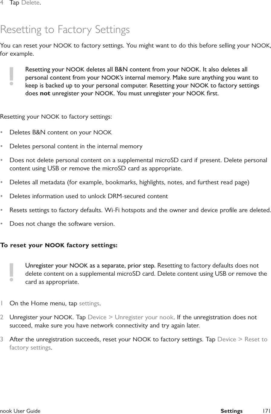  nook User Guide  Settings 1714  Tap Delete.Resetting to Factory SettingsYou can reset your NOOK to factory settings. You might want to do this before selling your NOOK, for example.Resetting your NOOK deletes all B&amp;N content from your NOOK. It also deletes all personal content from your NOOK&rsquo;s internal memory. Make sure anything you want to keep is backed up to your personal computer. Resetting your NOOK to factory settings does not unregister your NOOK. You must unregister your NOOK ﬁrst.Resetting your NOOK to factory settings:&bull;  Deletes B&amp;N content on your NOOK&bull;  Deletes personal content in the internal memory&bull;  Does not delete personal content on a supplemental microSD card if present. Delete personal content using USB or remove the microSD card as appropriate.&bull;  Deletes all metadata (for example, bookmarks, highlights, notes, and furthest read page)&bull;  Deletes information used to unlock DRM-secured content&bull;  Resets settings to factory defaults. Wi-Fi hotspots and the owner and device proﬁle are deleted.&bull;  Does not change the software version.To reset your NOOK factory settings:Unregister your NOOK as a separate, prior step. Resetting to factory defaults does not delete content on a supplemental microSD card. Delete content using USB or remove the card as appropriate.1  On the Home menu, tap settings.2  Unregister your NOOK. Tap Device > Unregister your nook. If the unregistration does not succeed, make sure you have network connectivity and try again later.3  After the unregistration succeeds, reset your NOOK to factory settings. Tap Device > Reset to factory settings. 