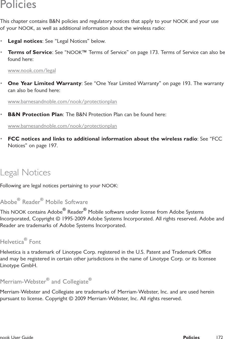  nook User Guide  Policies 172PoliciesThis chapter contains B&amp;N policies and regulatory notices that apply to your NOOK and your use of your NOOK, as well as additional information about the wireless radio:&bull;  Legal notices: See &ldquo;Legal Notices&rdquo; below.&bull;  Terms of Service: See &ldquo;NOOK&trade; Terms of Service&rdquo; on page 173. Terms of Service can also be found here:www.nook.com/legal&bull;  One Year Limited Warranty: See &ldquo;One Year Limited Warranty&rdquo; on page 193. The warranty can also be found here:www.barnesandnoble.com/nook/protectionplan&bull;  B&amp;N Protection Plan: The B&amp;N Protection Plan can be found here:www.barnesandnoble.com/nook/protectionplan&bull;  FCC notices and links to additional information about the wireless radio: See &ldquo;FCC Notices&rdquo; on page 197.Legal NoticesFollowing are legal notices pertaining to your NOOK:Abobe&reg; Reader&reg; Mobile SoftwareThis NOOK contains Adobe&reg; Reader&reg; Mobile software under license from Adobe Systems Incorporated, Copyright &copy; 1995-2009 Adobe Systems Incorporated. All rights reserved. Adobe and Reader are trademarks of Adobe Systems Incorporated.Helvetica&reg; FontHelvetica is a trademark of Linotype Corp. registered in the U.S. Patent and Trademark Oce and may be registered in certain other jurisdictions in the name of Linotype Corp. or its licensee Linotype GmbH.Merriam-Webster&reg; and Collegiate&reg;Merriam-Webster and Collegiate are trademarks of Merriam-Webster, Inc. and are used herein pursuant to license. Copyright &copy; 2009 Merriam-Webster, Inc. All rights reserved.