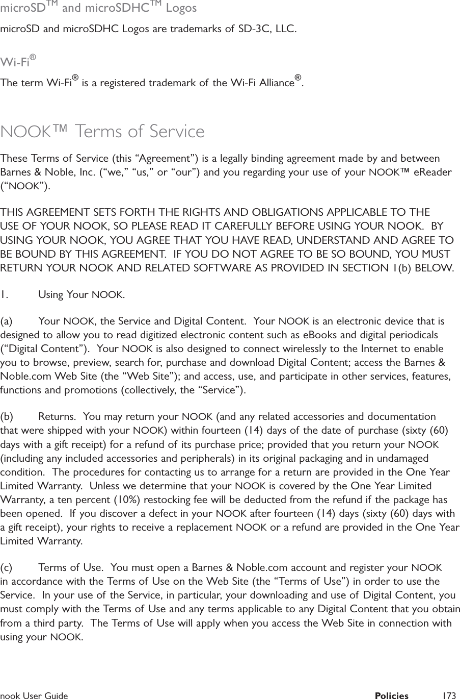  nook User Guide  Policies 173microSDTM and microSDHCTM LogosmicroSD and microSDHC Logos are trademarks of SD-3C, LLC.Wi-Fi&reg;The term Wi-Fi&reg; is a registered trademark of the Wi-Fi Alliance&reg;.NOOK&trade; Terms of ServiceThese Terms of Service (this &ldquo;Agreement&rdquo;) is a legally binding agreement made by and between Barnes &amp; Noble, Inc. (&ldquo;we,&rdquo; &ldquo;us,&rdquo; or &ldquo;our&rdquo;) and you regarding your use of your NOOK&trade; eReader (&ldquo;NOOK&rdquo;).  THIS AGREEMENT SETS FORTH THE RIGHTS AND OBLIGATIONS APPLICABLE TO THE USE OF YOUR NOOK, SO PLEASE READ IT CAREFULLY BEFORE USING YOUR NOOK.  BY USING YOUR NOOK, YOU AGREE THAT YOU HAVE READ, UNDERSTAND AND AGREE TO BE BOUND BY THIS AGREEMENT.  IF YOU DO NOT AGREE TO BE SO BOUND, YOU MUST RETURN YOUR NOOK AND RELATED SOFTWARE AS PROVIDED IN SECTION 1(b) BELOW.1. Using Your NOOK.(a) Your NOOK, the Service and Digital Content.  Your NOOK is an electronic device that is designed to allow you to read digitized electronic content such as eBooks and digital periodicals (&ldquo;Digital Content&rdquo;).  Your NOOK is also designed to connect wirelessly to the Internet to enable you to browse, preview, search for, purchase and download Digital Content; access the Barnes &amp; Noble.com Web Site (the &ldquo;Web Site&rdquo;); and access, use, and participate in other services, features, functions and promotions (collectively, the &ldquo;Service&rdquo;).  (b)  Returns.  You may return your NOOK (and any related accessories and documentation that were shipped with your NOOK) within fourteen (14) days of the date of purchase (sixty (60) days with a gift receipt) for a refund of its purchase price; provided that you return your NOOK (including any included accessories and peripherals) in its original packaging and in undamaged condition.  The procedures for contacting us to arrange for a return are provided in the One Year Limited Warranty.  Unless we determine that your NOOK is covered by the One Year Limited Warranty, a ten percent (10%) restocking fee will be deducted from the refund if  the package has been opened.  If you discover a defect in your NOOK after fourteen (14) days (sixty (60) days with a gift receipt), your rights to receive a replacement NOOK or a refund are provided in the One Year Limited Warranty.  (c)  Terms of Use.  You must open a Barnes &amp; Noble.com account and register your NOOK in accordance with the Terms of Use on the Web Site (the &ldquo;Terms of Use&rdquo;) in order to use the Service.  In your use of the Service, in particular, your downloading and use of Digital Content, you must comply with the Terms of Use and any terms applicable to any Digital Content that you obtain from a third party.  The Terms of Use will apply when you access the Web Site in connection with using your NOOK.  