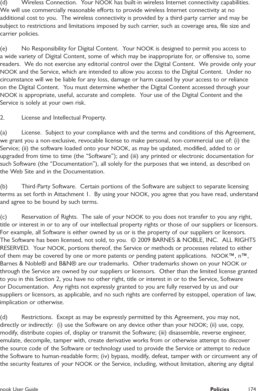  nook User Guide  Policies 174(d)  Wireless Connection.  Your NOOK has built-in wireless Internet connectivity capabilities.  We will use commercially reasonable eorts to provide wireless Internet connectivity at no additional cost to you.  The wireless connectivity is provided by a third-party carrier and may be subject to restrictions and limitations imposed by such carrier, such as coverage area, ﬁle size and carrier policies.  (e)  No Responsibility for Digital Content.  Your NOOK is designed to permit you access to a wide variety of Digital Content, some of which may be inappropriate for, or oensive to, some readers.  We do not exercise any editorial control over the Digital Content.  We provide only your NOOK and the Service, which are intended to allow you access to the Digital Content.  Under no circumstance will we be liable for any loss, damage or harm caused by your access to or reliance on the Digital Content.  You must determine whether the Digital Content accessed through your NOOK is appropriate, useful, accurate and complete.  Your use of the Digital Content and the Service is solely at your own risk.  2.  License and Intellectual Property.(a)  License.  Subject to your compliance with and the terms and conditions of this Agreement, we grant you a non-exclusive, revocable license to make personal, non-commercial use of: (i) the Service; (ii) the software loaded onto your NOOK, as may be updated, modiﬁed, added to or upgraded from time to time (the &ldquo;Software&rdquo;); and (iii) any printed or electronic documentation for such Software (the &ldquo;Documentation&rdquo;), all solely for the purposes that we intend, as described on the Web Site and in the Documentation.  (b)  Third-Party Software.  Certain portions of the Software are subject to separate licensing terms as set forth in Attachment 1.  By using your NOOK, you agree that you have read, understand and agree to be bound by such terms.  (c)  Reservation of Rights.  The sale of your NOOK to you does not transfer to you any right, title or interest in or to any of our intellectual property rights or those of  our suppliers or licensors.  For example, all Software is either owned by us or is the property of our suppliers or licensors.  The Software has been licensed, not sold, to you.  &copy; 2009 BARNES &amp; NOBLE, INC.  ALL RIGHTS RESERVED.  Your NOOK, portions thereof, the Service or methods or processes related to either of them may be covered by one or more patents or pending patent applications.  NOOK&trade;, n&trade;, Barnes &amp; Noble&reg; and B&amp;N&reg; are our trademarks.  Other trademarks shown on your NOOK or through the Service are owned by our suppliers or licensors.  Other than the limited license granted to you in this Section 2, you have no other right, title or interest in or to the Service, Software or Documentation.  Any rights not expressly granted to you are fully reserved by us and our suppliers or licensors, as applicable, and no such rights are conferred by estoppel, operation of law, implication or otherwise.  (d)  Restrictions.  Except as may be expressly permitted by this Agreement, you may not, directly or indirectly:  (i) use the Software on any device other than your NOOK; (ii) use, copy, modify, distribute copies of, display or transmit the Software; (iii) disassemble, reverse engineer, emulate, decompile, tamper with, create derivative works from or otherwise attempt to discover the source code of the Software or technology used to provide the Service or attempt to reduce the Software to human-readable form; (iv) bypass, modify, defeat, tamper with or circumvent any of the security features of your NOOK or the Service, including, without limitation, altering any digital 