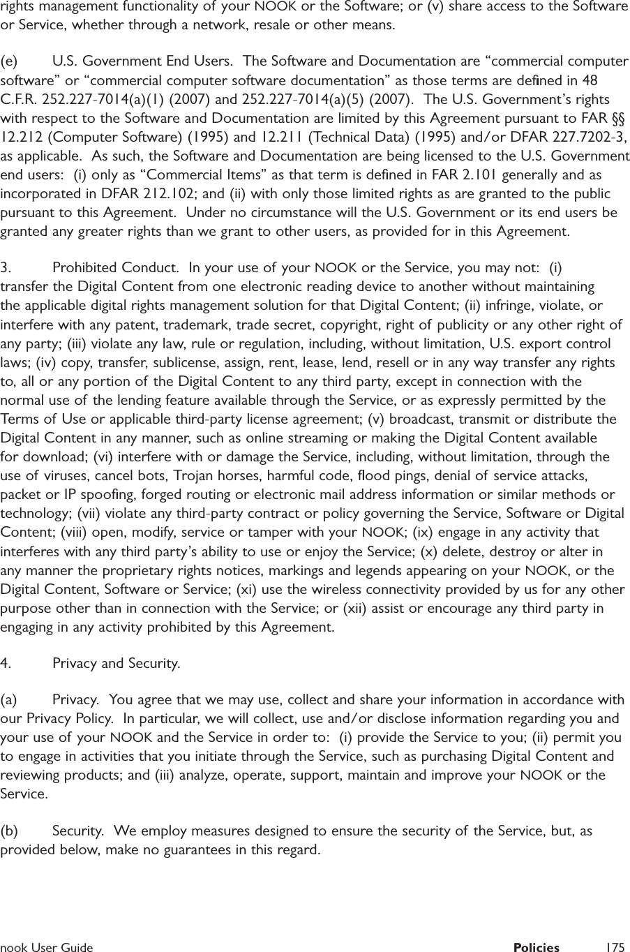  nook User Guide  Policies 175rights management functionality of your NOOK or the Software; or (v) share access to the Software or Service, whether through a network, resale or other means.  (e)  U.S. Government End Users.  The Software and Documentation are &ldquo;commercial computer software&rdquo; or &ldquo;commercial computer software documentation&rdquo; as those terms are deﬁned in 48 C.F.R. 252.227-7014(a)(1) (2007) and 252.227-7014(a)(5) (2007).  The U.S. Government&rsquo;s rights with respect to the Software and Documentation are limited by this Agreement pursuant to FAR &sect;&sect; 12.212 (Computer Software) (1995) and 12.211 (Technical Data) (1995) and/or DFAR 227.7202-3, as applicable.  As such, the Software and Documentation are being licensed to the U.S. Government end users:  (i) only as &ldquo;Commercial Items&rdquo; as that term is deﬁned in FAR 2.101 generally and as incorporated in DFAR 212.102; and (ii) with only those limited rights as are granted to the public pursuant to this Agreement.  Under no circumstance will the U.S. Government or its end users be granted any greater rights than we grant to other users, as provided for in this Agreement.3.  Prohibited Conduct.  In your use of your NOOK or the Service, you may not:  (i) transfer the Digital Content from one electronic reading device to another without maintaining the applicable digital rights management solution for that Digital Content; (ii) infringe, violate, or interfere with any patent, trademark, trade secret, copyright, right of publicity or any other right of any party; (iii) violate any law, rule or regulation, including, without limitation, U.S. export control laws; (iv) copy, transfer, sublicense, assign, rent, lease, lend, resell or in any way transfer any rights to, all or any portion of the Digital Content to any third party, except in connection with the normal use of the lending feature available through the Service, or as expressly permitted by the Terms of Use or applicable third-party license agreement; (v) broadcast, transmit or distribute the Digital Content in any manner, such as online streaming or making the Digital Content available for download; (vi) interfere with or damage the Service, including, without limitation, through the use of viruses, cancel bots, Trojan horses, harmful code, ﬂood pings, denial of service attacks, packet or IP spooﬁng, forged routing or electronic mail address information or similar methods or technology; (vii) violate any third-party contract or policy governing the Service, Software or Digital Content; (viii) open, modify, service or tamper with your NOOK; (ix) engage in any activity that interferes with any third party&rsquo;s ability to use or enjoy the Service; (x) delete, destroy or alter in any manner the proprietary rights notices, markings and legends appearing on your NOOK, or the Digital Content, Software or Service; (xi) use the wireless connectivity provided by us for any other purpose other than in connection with the Service; or (xii) assist or encourage any third party in engaging in any activity prohibited by this Agreement.  4.  Privacy and Security.  (a)  Privacy.  You agree that we may use, collect and share your information in accordance with our Privacy Policy.  In particular, we will collect, use and/or disclose information regarding you and your use of your NOOK and the Service in order to:  (i) provide the Service to you; (ii) permit you to engage in activities that you initiate through the Service, such as purchasing Digital Content and reviewing products; and (iii) analyze, operate, support, maintain and improve your NOOK or the Service.(b)  Security.  We employ measures designed to ensure the security of the Service, but, as provided below, make no guarantees in this regard.