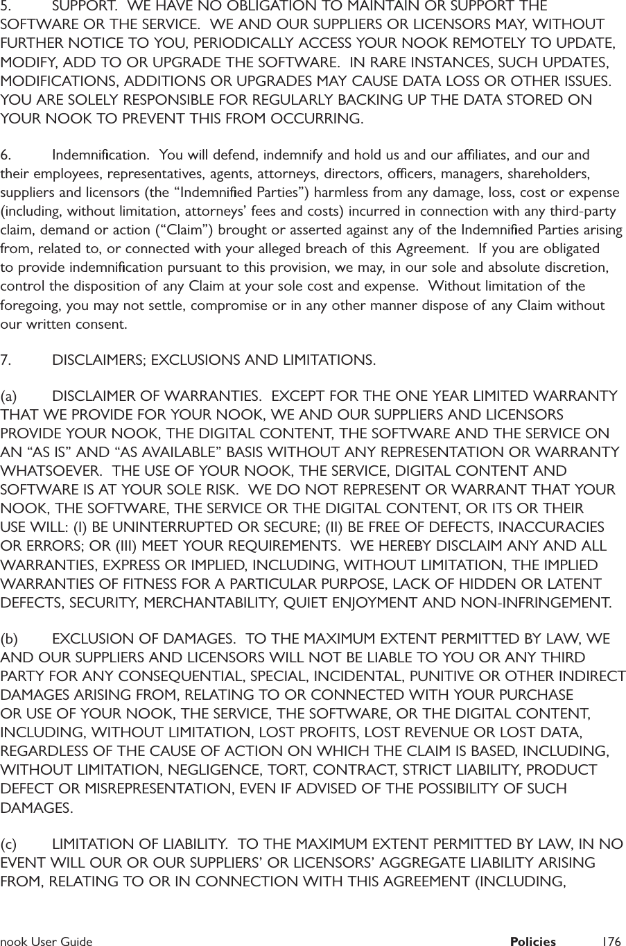  nook User Guide  Policies 1765.  SUPPORT.  WE HAVE NO OBLIGATION TO MAINTAIN OR SUPPORT THE SOFTWARE OR THE SERVICE.  WE AND OUR SUPPLIERS OR LICENSORS MAY, WITHOUT FURTHER NOTICE TO YOU, PERIODICALLY ACCESS YOUR NOOK REMOTELY TO UPDATE, MODIFY, ADD TO OR UPGRADE THE SOFTWARE.  IN RARE INSTANCES, SUCH UPDATES, MODIFICATIONS, ADDITIONS OR UPGRADES MAY CAUSE DATA LOSS OR OTHER ISSUES.  YOU ARE SOLELY RESPONSIBLE FOR REGULARLY BACKING UP THE DATA STORED ON YOUR NOOK TO PREVENT THIS FROM OCCURRING.   6.  Indemniﬁcation.  You will defend, indemnify and hold us and our aliates, and our and their employees, representatives, agents, attorneys, directors, ocers, managers, shareholders, suppliers and licensors (the &ldquo;Indemniﬁed Parties&rdquo;) harmless from any damage, loss, cost or expense (including, without limitation, attorneys&rsquo; fees and costs) incurred in connection with any third-party claim, demand or action (&ldquo;Claim&rdquo;) brought or asserted against any of the Indemniﬁed Parties arising from, related to, or connected with your alleged breach of this Agreement.  If you are obligated to provide indemniﬁcation pursuant to this provision, we may, in our sole and absolute discretion, control the disposition of any Claim at your sole cost and expense.  Without limitation of the foregoing, you may not settle, compromise or in any other manner dispose of any Claim without our written consent.  7.  DISCLAIMERS; EXCLUSIONS AND LIMITATIONS.(a)  DISCLAIMER OF WARRANTIES.  EXCEPT FOR THE ONE YEAR LIMITED WARRANTY THAT WE PROVIDE FOR YOUR NOOK, WE AND OUR SUPPLIERS AND LICENSORS PROVIDE YOUR NOOK, THE DIGITAL CONTENT, THE SOFTWARE AND THE SERVICE ON AN &ldquo;AS IS&rdquo; AND &ldquo;AS AVAILABLE&rdquo; BASIS WITHOUT ANY REPRESENTATION OR WARRANTY WHATSOEVER.  THE USE OF YOUR NOOK, THE SERVICE, DIGITAL CONTENT AND SOFTWARE IS AT YOUR SOLE RISK.  WE DO NOT REPRESENT OR WARRANT THAT YOUR NOOK, THE SOFTWARE, THE SERVICE OR THE DIGITAL CONTENT, OR ITS OR THEIR USE WILL: (I) BE UNINTERRUPTED OR SECURE; (II) BE FREE OF DEFECTS, INACCURACIES OR ERRORS; OR (III) MEET YOUR REQUIREMENTS.  WE HEREBY DISCLAIM ANY AND ALL WARRANTIES, EXPRESS OR IMPLIED, INCLUDING, WITHOUT LIMITATION, THE IMPLIED WARRANTIES OF FITNESS FOR A PARTICULAR PURPOSE, LACK OF HIDDEN OR LATENT DEFECTS, SECURITY, MERCHANTABILITY, QUIET ENJOYMENT AND NON-INFRINGEMENT.  (b)  EXCLUSION OF DAMAGES.  TO THE MAXIMUM EXTENT PERMITTED BY LAW, WE AND OUR SUPPLIERS AND LICENSORS WILL NOT BE LIABLE TO YOU OR ANY THIRD PARTY FOR ANY CONSEQUENTIAL, SPECIAL, INCIDENTAL, PUNITIVE OR OTHER INDIRECT DAMAGES ARISING FROM, RELATING TO OR CONNECTED WITH YOUR PURCHASE OR USE OF YOUR NOOK, THE SERVICE, THE SOFTWARE, OR THE DIGITAL CONTENT, INCLUDING, WITHOUT LIMITATION, LOST PROFITS, LOST REVENUE OR LOST DATA, REGARDLESS OF THE CAUSE OF ACTION ON WHICH THE CLAIM IS BASED, INCLUDING, WITHOUT LIMITATION, NEGLIGENCE, TORT, CONTRACT, STRICT LIABILITY, PRODUCT DEFECT OR MISREPRESENTATION, EVEN IF ADVISED OF THE POSSIBILITY OF SUCH DAMAGES.(c)  LIMITATION OF LIABILITY.  TO THE MAXIMUM EXTENT PERMITTED BY LAW, IN NO EVENT WILL OUR OR OUR SUPPLIERS&rsquo; OR LICENSORS&rsquo; AGGREGATE LIABILITY ARISING FROM, RELATING TO OR IN CONNECTION WITH THIS AGREEMENT (INCLUDING, 