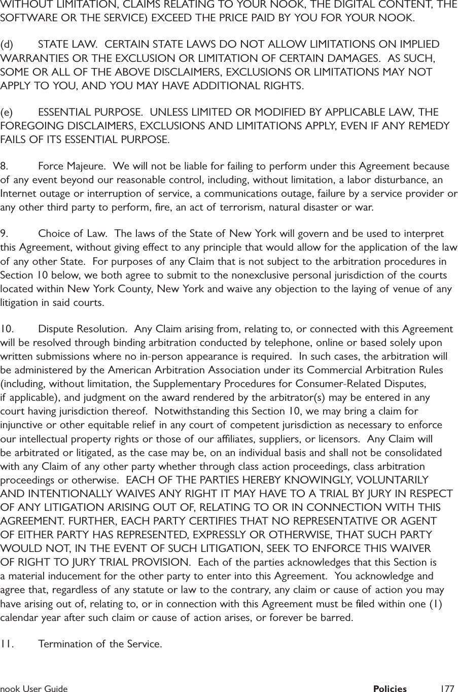  nook User Guide  Policies 177WITHOUT LIMITATION, CLAIMS RELATING TO YOUR NOOK, THE DIGITAL CONTENT, THE SOFTWARE OR THE SERVICE) EXCEED THE PRICE PAID BY YOU FOR YOUR NOOK.  (d)  STATE LAW.  CERTAIN STATE LAWS DO NOT ALLOW LIMITATIONS ON IMPLIED WARRANTIES OR THE EXCLUSION OR LIMITATION OF CERTAIN DAMAGES.  AS SUCH, SOME OR ALL OF THE ABOVE DISCLAIMERS, EXCLUSIONS OR LIMITATIONS MAY NOT APPLY TO YOU, AND YOU MAY HAVE ADDITIONAL RIGHTS.  (e)  ESSENTIAL PURPOSE.  UNLESS LIMITED OR MODIFIED BY APPLICABLE LAW, THE FOREGOING DISCLAIMERS, EXCLUSIONS AND LIMITATIONS APPLY, EVEN IF ANY REMEDY FAILS OF ITS ESSENTIAL PURPOSE.  8.  Force Majeure.  We will not be liable for failing to perform under this Agreement because of any event beyond our reasonable control, including, without limitation, a labor disturbance, an Internet outage or interruption of service, a communications outage, failure by a service provider or any other third party to perform, ﬁre, an act of terrorism, natural disaster or war.9.  Choice of Law.  The laws of  the State of  New York will govern and be used to interpret this Agreement, without giving eect to any principle that would allow for the application of the law of any other State.  For purposes of any Claim that is not subject to the arbitration procedures in Section 10 below, we both agree to submit to the nonexclusive personal jurisdiction of the courts located within New York County, New York and waive any objection to the laying of venue of any litigation in said courts.10.  Dispute Resolution.  Any Claim arising from, relating to, or connected with this Agreement will be resolved through binding arbitration conducted by telephone, online or based solely upon written submissions where no in-person appearance is required.  In such cases, the arbitration will be administered by the American Arbitration Association under its Commercial Arbitration Rules (including, without limitation, the Supplementary Procedures for Consumer-Related Disputes, if applicable), and judgment on the award rendered by the arbitrator(s) may be entered in any court having jurisdiction thereof.  Notwithstanding this Section 10, we may bring a claim for injunctive or other equitable relief in any court of competent jurisdiction as necessary to enforce our intellectual property rights or those of our aliates, suppliers, or licensors.  Any Claim will be arbitrated or litigated, as the case may be, on an individual basis and shall not be consolidated with any Claim of any other party whether through class action proceedings, class arbitration proceedings or otherwise.  EACH OF THE PARTIES HEREBY KNOWINGLY, VOLUNTARILY AND INTENTIONALLY WAIVES ANY RIGHT IT MAY HAVE TO A TRIAL BY JURY IN RESPECT OF ANY LITIGATION ARISING OUT OF, RELATING TO OR IN CONNECTION WITH THIS AGREEMENT. FURTHER, EACH PARTY CERTIFIES THAT NO REPRESENTATIVE OR AGENT OF EITHER PARTY HAS REPRESENTED, EXPRESSLY OR OTHERWISE, THAT SUCH PARTY WOULD NOT, IN THE EVENT OF SUCH LITIGATION, SEEK TO ENFORCE THIS WAIVER OF RIGHT TO JURY TRIAL PROVISION.  Each of the parties acknowledges that this Section is a material inducement for the other party to enter into this Agreement.  You acknowledge and agree that, regardless of any statute or law to the contrary, any claim or cause of action you may have arising out of, relating to, or in connection with this Agreement must be ﬁled within one (1) calendar year after such claim or cause of action arises, or forever be barred.  11.  Termination of the Service.  