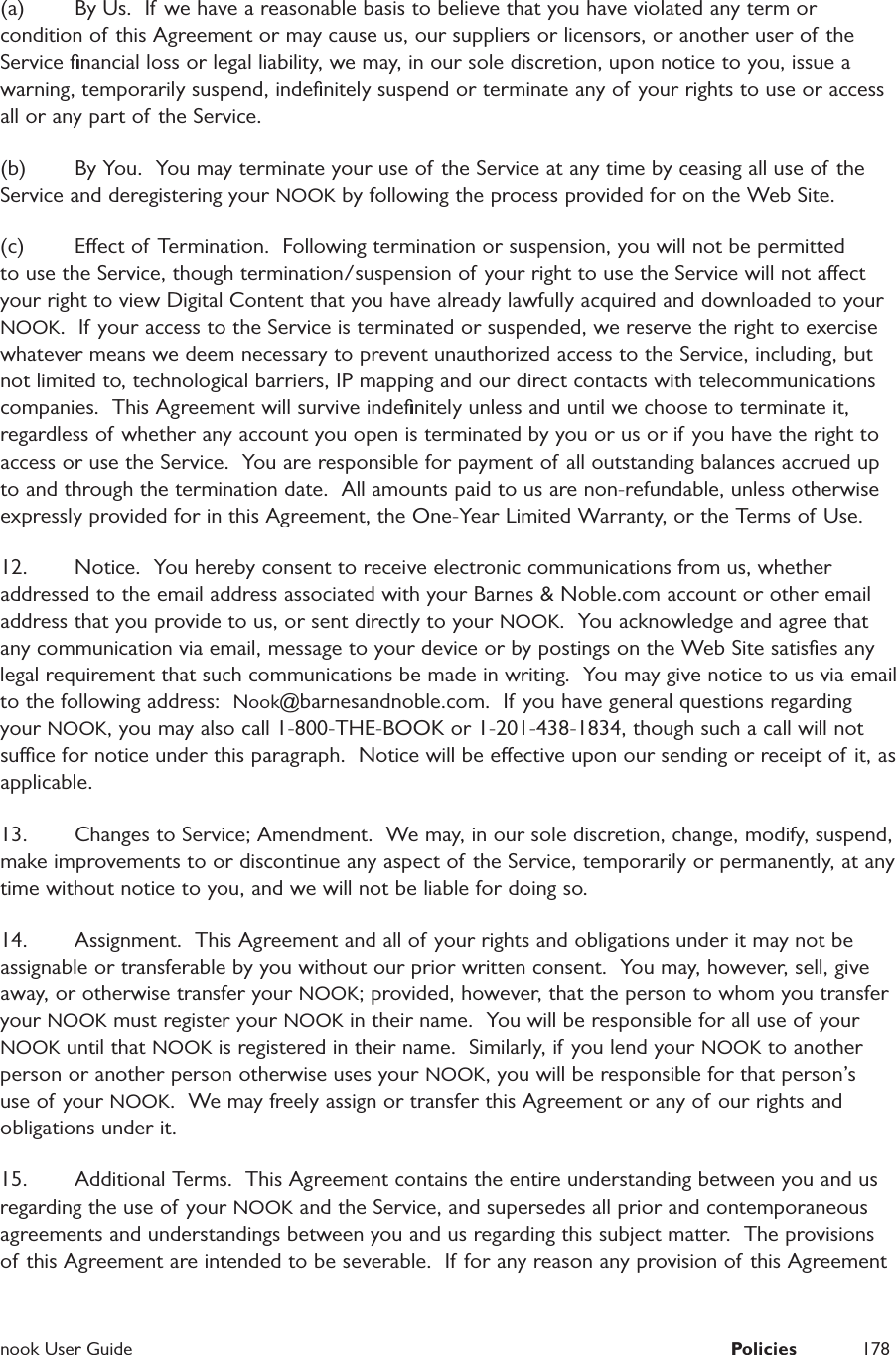  nook User Guide  Policies 178(a)  By Us.  If we have a reasonable basis to believe that you have violated any term or condition of this Agreement or may cause us, our suppliers or licensors, or another user of the Service ﬁnancial loss or legal liability, we may, in our sole discretion, upon notice to you, issue a warning, temporarily suspend, indeﬁnitely suspend or terminate any of your rights to use or access all or any part of the Service.  (b)  By You.  You may terminate your use of the Service at any time by ceasing all use of the Service and deregistering your NOOK by following the process provided for on the Web Site. (c)  Eect of Termination.  Following termination or suspension, you will not be permitted to use the Service, though termination/suspension of  your right to use the Service will not aect your right to view Digital Content that you have already lawfully acquired and downloaded to your NOOK.  If your access to the Service is terminated or suspended, we reserve the right to exercise whatever means we deem necessary to prevent unauthorized access to the Service, including, but not limited to, technological barriers, IP mapping and our direct contacts with telecommunications companies.  This Agreement will survive indeﬁnitely unless and until we choose to terminate it, regardless of whether any account you open is terminated by you or us or if you have the right to access or use the Service.  You are responsible for payment of all outstanding balances accrued up to and through the termination date.  All amounts paid to us are non-refundable, unless otherwise expressly provided for in this Agreement, the One-Year Limited Warranty, or the Terms of  Use.12.  Notice.  You hereby consent to receive electronic communications from us, whether addressed to the email address associated with your Barnes &amp; Noble.com account or other email address that you provide to us, or sent directly to your NOOK.  You acknowledge and agree that any communication via email, message to your device or by postings on the Web Site satisﬁes any legal requirement that such communications be made in writing.  You may give notice to us via email to the following address:  Nook@barnesandnoble.com.  If you have general questions regarding your NOOK, you may also call 1-800-THE-BOOK or 1-201-438-1834, though such a call will not suce for notice under this paragraph.  Notice will be eective upon our sending or receipt of it, as applicable.  13.  Changes to Service; Amendment.  We may, in our sole discretion, change, modify, suspend, make improvements to or discontinue any aspect of the Service, temporarily or permanently, at any time without notice to you, and we will not be liable for doing so.  14.  Assignment.  This Agreement and all of your rights and obligations under it may not be assignable or transferable by you without our prior written consent.  You may, however, sell, give away, or otherwise transfer your NOOK; provided, however, that the person to whom you transfer your NOOK must register your NOOK in their name.  You will be responsible for all use of your NOOK until that NOOK is registered in their name.  Similarly, if you lend your NOOK to another person or another person otherwise uses your NOOK, you will be responsible for that person&rsquo;s use of your NOOK.  We may freely assign or transfer this Agreement or any of our rights and obligations under it.  15.  Additional Terms.  This Agreement contains the entire understanding between you and us regarding the use of your NOOK and the Service, and supersedes all prior and contemporaneous agreements and understandings between you and us regarding this subject matter.  The provisions of this Agreement are intended to be severable.  If for any reason any provision of this Agreement 
