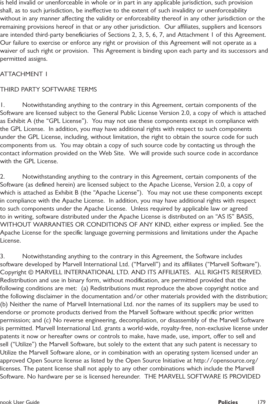  nook User Guide  Policies 179is held invalid or unenforceable in whole or in part in any applicable jurisdiction, such provision shall, as to such jurisdiction, be ineective to the extent of such invalidity or unenforceability without in any manner aecting the validity or enforceability thereof in any other jurisdiction or the remaining provisions hereof in that or any other jurisdiction.  Our aliates, suppliers and licensors are intended third-party beneﬁciaries of Sections 2, 3, 5, 6, 7, and Attachment 1 of this Agreement.  Our failure to exercise or enforce any right or provision of this Agreement will not operate as a waiver of such right or provision.  This Agreement is binding upon each party and its successors and permitted assigns.  ATTACHMENT 1THIRD PARTY SOFTWARE TERMS1.  Notwithstanding anything to the contrary in this Agreement, certain components of the Software are licensed subject to the General Public License Version 2.0, a copy of which is attached as Exhibit A (the &ldquo;GPL License&rdquo;).  You may not use these components except in compliance with the GPL License.  In addition, you may have additional rights with respect to such components under the GPL License, including, without limitation, the right to obtain the source code for such components from us.  You may obtain a copy of such source code by contacting us through the contact information provided on the Web Site.  We will provide such source code in accordance with the GPL License.  2.  Notwithstanding anything to the contrary in this Agreement, certain components of the Software (as deﬁned herein) are licensed subject to the Apache License, Version 2.0, a copy of which is attached as Exhibit B (the &ldquo;Apache License&rdquo;).  You may not use these components except in compliance with the Apache License.  In addition, you may have additional rights with respect to such components under the Apache License.  Unless required by applicable law or agreed to in writing, software distributed under the Apache License is distributed on an &ldquo;AS IS&rdquo; BASIS, WITHOUT WARRANTIES OR CONDITIONS OF ANY KIND, either express or implied. See the Apache License for the speciﬁc language governing permissions and limitations under the Apache License.3.  Notwithstanding anything to the contrary in this Agreement, the Software includes software developed by Marvell International Ltd. (&ldquo;Marvell&rdquo;) and its aliates (&ldquo;Marvell Software&rdquo;).  Copyright &copy; MARVELL INTERNATIONAL LTD. AND ITS AFFILIATES.  ALL RIGHTS RESERVED.  Redistribution and use in binary form, without modiﬁcation, are permitted provided that the following conditions are met:  (a) Redistributions must reproduce the above copyright notice and the following disclaimer in the documentation and/or other materials provided with the distribution; (b) Neither the name of Marvell International Ltd. nor the names of  its suppliers may be used to endorse or promote products derived from the Marvell Software without speciﬁc prior written permission; and (c) No reverse engineering, decompilation, or disassembly of  the Marvell Software is permitted. Marvell International Ltd. grants a world-wide, royalty-free, non-exclusive license under patents it now or hereafter owns or controls to make, have made, use, import, oer to sell and sell (&ldquo;Utilize&rdquo;) the Marvell Software, but solely to the extent that any such patent is necessary to Utilize the Marvell Software alone, or in combination with an operating system licensed under an approved Open Source license as listed by the Open Source Initiative at http://opensource.org/licenses. The patent license shall not apply to any other combinations which include the Marvell Software. No hardware per se is licensed hereunder.  THE MARVELL SOFTWARE IS PROVIDED 