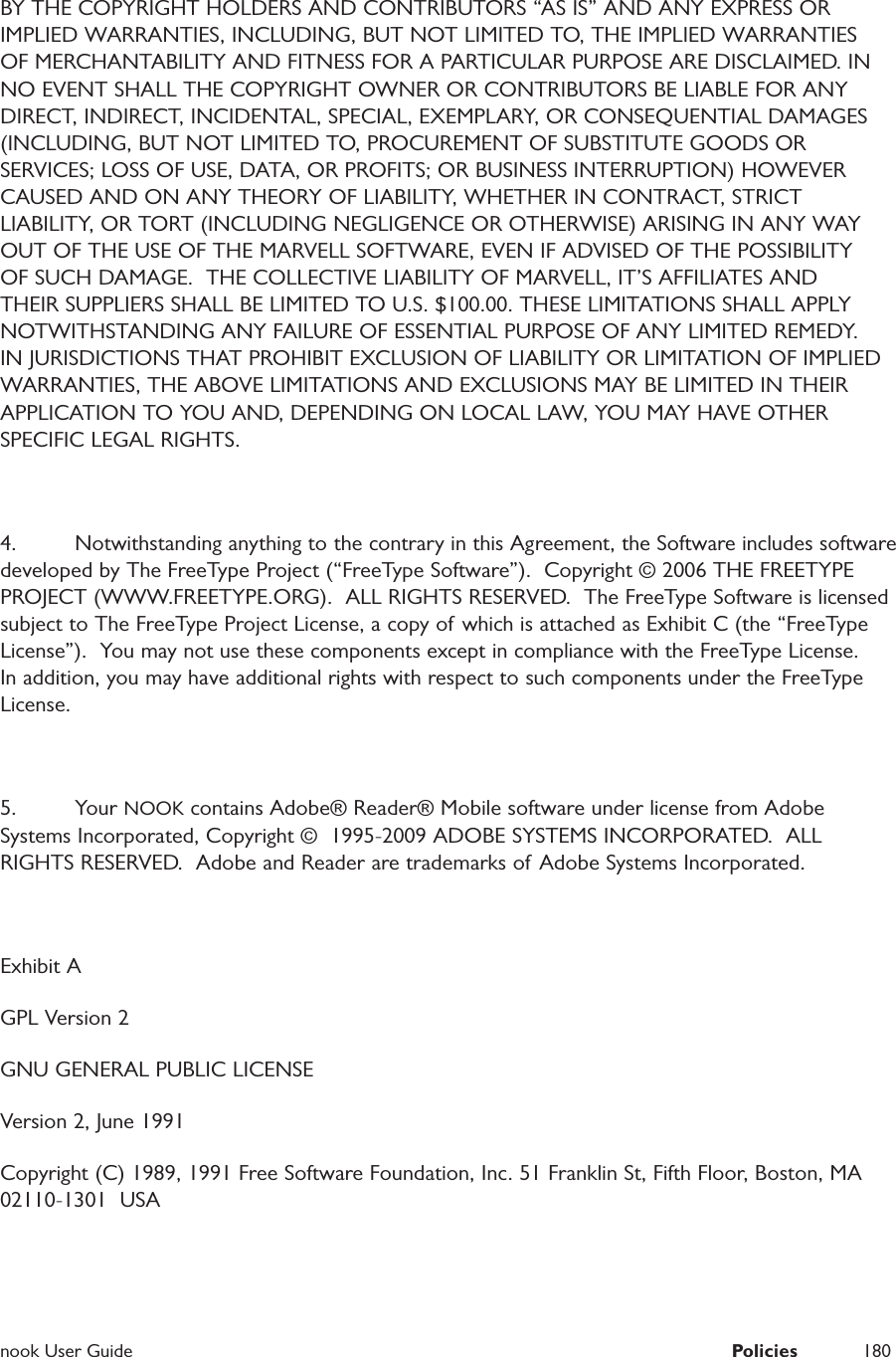  nook User Guide  Policies 180BY THE COPYRIGHT HOLDERS AND CONTRIBUTORS &ldquo;AS IS&rdquo; AND ANY EXPRESS OR IMPLIED WARRANTIES, INCLUDING, BUT NOT LIMITED TO, THE IMPLIED WARRANTIES OF MERCHANTABILITY AND FITNESS FOR A PARTICULAR PURPOSE ARE DISCLAIMED. IN NO EVENT SHALL THE COPYRIGHT OWNER OR CONTRIBUTORS BE LIABLE FOR ANY DIRECT, INDIRECT, INCIDENTAL, SPECIAL, EXEMPLARY, OR CONSEQUENTIAL DAMAGES (INCLUDING, BUT NOT LIMITED TO, PROCUREMENT OF SUBSTITUTE GOODS OR SERVICES; LOSS OF USE, DATA, OR PROFITS; OR BUSINESS INTERRUPTION) HOWEVER CAUSED AND ON ANY THEORY OF LIABILITY, WHETHER IN CONTRACT, STRICT LIABILITY, OR TORT (INCLUDING NEGLIGENCE OR OTHERWISE) ARISING IN ANY WAY OUT OF THE USE OF THE MARVELL SOFTWARE, EVEN IF ADVISED OF THE POSSIBILITY OF SUCH DAMAGE.  THE COLLECTIVE LIABILITY OF MARVELL, IT&rsquo;S AFFILIATES AND THEIR SUPPLIERS SHALL BE LIMITED TO U.S. $100.00. THESE LIMITATIONS SHALL APPLY NOTWITHSTANDING ANY FAILURE OF ESSENTIAL PURPOSE OF ANY LIMITED REMEDY. IN JURISDICTIONS THAT PROHIBIT EXCLUSION OF LIABILITY OR LIMITATION OF IMPLIED WARRANTIES, THE ABOVE LIMITATIONS AND EXCLUSIONS MAY BE LIMITED IN THEIR APPLICATION TO YOU AND, DEPENDING ON LOCAL LAW, YOU MAY HAVE OTHER SPECIFIC LEGAL RIGHTS.4.  Notwithstanding anything to the contrary in this Agreement, the Software includes software developed by The FreeType Project (&ldquo;FreeType Software&rdquo;).  Copyright &copy; 2006 THE FREETYPE PROJECT (WWW.FREETYPE.ORG).  ALL RIGHTS RESERVED.  The FreeType Software is licensed subject to The FreeType Project License, a copy of which is attached as Exhibit C (the &ldquo;FreeType License&rdquo;).  You may not use these components except in compliance with the FreeType License.  In addition, you may have additional rights with respect to such components under the FreeType License.  5. Your NOOK contains Adobe&reg; Reader&reg; Mobile software under license from Adobe Systems Incorporated, Copyright &copy;  1995-2009 ADOBE SYSTEMS INCORPORATED.  ALL RIGHTS RESERVED.  Adobe and Reader are trademarks of Adobe Systems Incorporated. Exhibit AGPL Version 2GNU GENERAL PUBLIC LICENSEVersion 2, June 1991Copyright (C) 1989, 1991 Free Software Foundation, Inc. 51 Franklin St, Fifth Floor, Boston, MA  02110-1301  USA