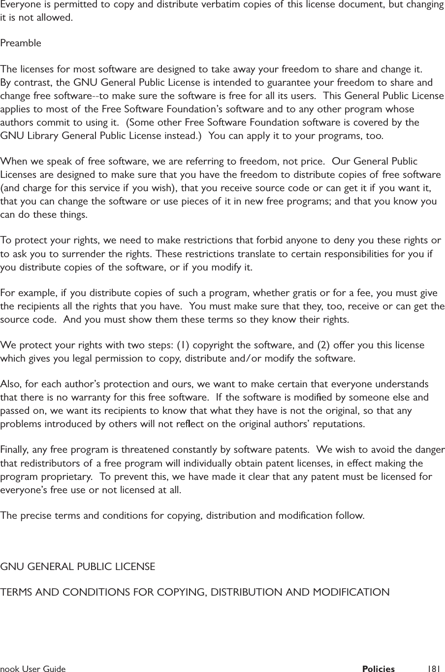  nook User Guide  Policies 181Everyone is permitted to copy and distribute verbatim copies of this license document, but changing it is not allowed.PreambleThe licenses for most software are designed to take away your freedom to share and change it.  By contrast, the GNU General Public License is intended to guarantee your freedom to share and change free software--to make sure the software is free for all its users.  This General Public License applies to most of the Free Software Foundation&rsquo;s software and to any other program whose authors commit to using it.  (Some other Free Software Foundation software is covered by the GNU Library General Public License instead.)  You can apply it to your programs, too.When we speak of free software, we are referring to freedom, not price.  Our General Public Licenses are designed to make sure that you have the freedom to distribute copies of free software (and charge for this service if you wish), that you receive source code or can get it if you want it, that you can change the software or use pieces of it in new free programs; and that you know you can do these things.To protect your rights, we need to make restrictions that forbid anyone to deny you these rights or to ask you to surrender the rights. These restrictions translate to certain responsibilities for you if you distribute copies of the software, or if you modify it.For example, if you distribute copies of such a program, whether gratis or for a fee, you must give the recipients all the rights that you have.  You must make sure that they, too, receive or can get the source code.  And you must show them these terms so they know their rights.We protect your rights with two steps: (1) copyright the software, and (2) oer you this license which gives you legal permission to copy, distribute and/or modify the software.Also, for each author&rsquo;s protection and ours, we want to make certain that everyone understands that there is no warranty for this free software.  If the software is modiﬁed by someone else and passed on, we want its recipients to know that what they have is not the original, so that any problems introduced by others will not reﬂect on the original authors&rsquo; reputations.Finally, any free program is threatened constantly by software patents.  We wish to avoid the danger that redistributors of a free program will individually obtain patent licenses, in eect making the program proprietary.  To prevent this, we have made it clear that any patent must be licensed for everyone&rsquo;s free use or not licensed at all.The precise terms and conditions for copying, distribution and modiﬁcation follow.GNU GENERAL PUBLIC LICENSETERMS AND CONDITIONS FOR COPYING, DISTRIBUTION AND MODIFICATION