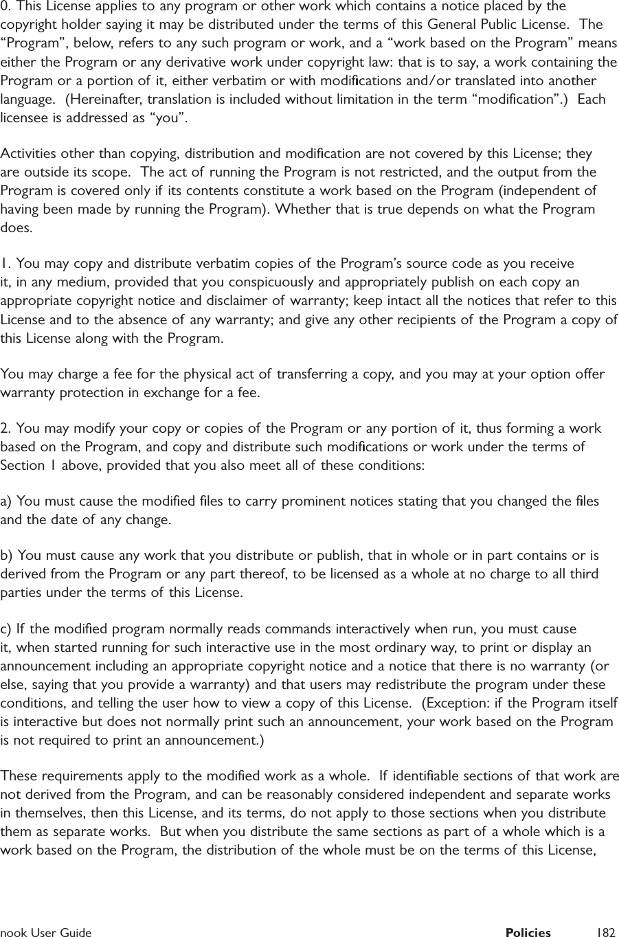  nook User Guide  Policies 1820. This License applies to any program or other work which contains a notice placed by the copyright holder saying it may be distributed under the terms of this General Public License.  The &ldquo;Program&rdquo;, below, refers to any such program or work, and a &ldquo;work based on the Program&rdquo; means either the Program or any derivative work under copyright law: that is to say, a work containing the Program or a portion of it, either verbatim or with modiﬁcations and/or translated into another language.  (Hereinafter, translation is included without limitation in the term &ldquo;modiﬁcation&rdquo;.)  Each licensee is addressed as &ldquo;you&rdquo;.Activities other than copying, distribution and modiﬁcation are not covered by this License; they are outside its scope.  The act of running the Program is not restricted, and the output from the Program is covered only if  its contents constitute a work based on the Program (independent of having been made by running the Program). Whether that is true depends on what the Program does.1. You may copy and distribute verbatim copies of the Program&rsquo;s source code as you receive it, in any medium, provided that you conspicuously and appropriately publish on each copy an appropriate copyright notice and disclaimer of warranty; keep intact all the notices that refer to this License and to the absence of any warranty; and give any other recipients of the Program a copy of this License along with the Program.You may charge a fee for the physical act of  transferring a copy, and you may at your option oer warranty protection in exchange for a fee. 2. You may modify your copy or copies of the Program or any portion of it, thus forming a work based on the Program, and copy and distribute such modiﬁcations or work under the terms of Section 1 above, provided that you also meet all of these conditions:a) You must cause the modiﬁed ﬁles to carry prominent notices stating that you changed the ﬁles and the date of any change.b) You must cause any work that you distribute or publish, that in whole or in part contains or is derived from the Program or any part thereof, to be licensed as a whole at no charge to all third parties under the terms of this License.c) If the modiﬁed program normally reads commands interactively when run, you must cause it, when started running for such interactive use in the most ordinary way, to print or display an announcement including an appropriate copyright notice and a notice that there is no warranty (or else, saying that you provide a warranty) and that users may redistribute the program under these conditions, and telling the user how to view a copy of this License.  (Exception: if the Program itself is interactive but does not normally print such an announcement, your work based on the Program is not required to print an announcement.)These requirements apply to the modiﬁed work as a whole.  If identiﬁable sections of that work are not derived from the Program, and can be reasonably considered independent and separate works in themselves, then this License, and its terms, do not apply to those sections when you distribute them as separate works.  But when you distribute the same sections as part of a whole which is a work based on the Program, the distribution of the whole must be on the terms of  this License, 