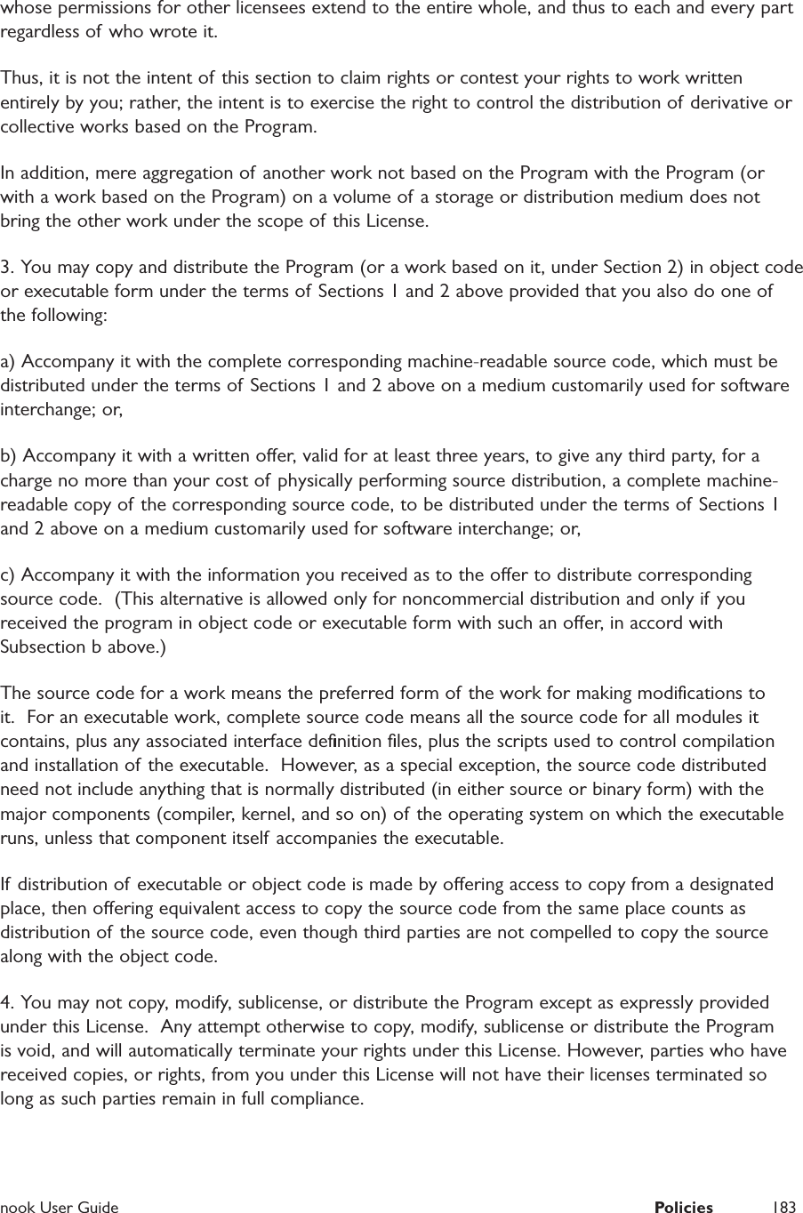  nook User Guide  Policies 183whose permissions for other licensees extend to the entire whole, and thus to each and every part regardless of who wrote it.Thus, it is not the intent of this section to claim rights or contest your rights to work written entirely by you; rather, the intent is to exercise the right to control the distribution of derivative or collective works based on the Program.In addition, mere aggregation of another work not based on the Program with the Program (or with a work based on the Program) on a volume of a storage or distribution medium does not bring the other work under the scope of this License.3. You may copy and distribute the Program (or a work based on it, under Section 2) in object code or executable form under the terms of Sections 1 and 2 above provided that you also do one of the following: a) Accompany it with the complete corresponding machine-readable source code, which must be distributed under the terms of Sections 1 and 2 above on a medium customarily used for software interchange; or, b) Accompany it with a written oer, valid for at least three years, to give any third party, for a charge no more than your cost of physically performing source distribution, a complete machine-readable copy of the corresponding source code, to be distributed under the terms of Sections 1 and 2 above on a medium customarily used for software interchange; or,c) Accompany it with the information you received as to the oer to distribute corresponding source code.  (This alternative is allowed only for noncommercial distribution and only if you received the program in object code or executable form with such an oer, in accord with Subsection b above.)The source code for a work means the preferred form of  the work for making modiﬁcations to it.  For an executable work, complete source code means all the source code for all modules it contains, plus any associated interface deﬁnition ﬁles, plus the scripts used to control compilation and installation of the executable.  However, as a special exception, the source code distributed need not include anything that is normally distributed (in either source or binary form) with the major components (compiler, kernel, and so on) of the operating system on which the executable runs, unless that component itself accompanies the executable.If distribution of executable or object code is made by oering access to copy from a designated place, then oering equivalent access to copy the source code from the same place counts as distribution of the source code, even though third parties are not compelled to copy the source along with the object code. 4. You may not copy, modify, sublicense, or distribute the Program except as expressly provided under this License.  Any attempt otherwise to copy, modify, sublicense or distribute the Program is void, and will automatically terminate your rights under this License. However, parties who have received copies, or rights, from you under this License will not have their licenses terminated so long as such parties remain in full compliance.
