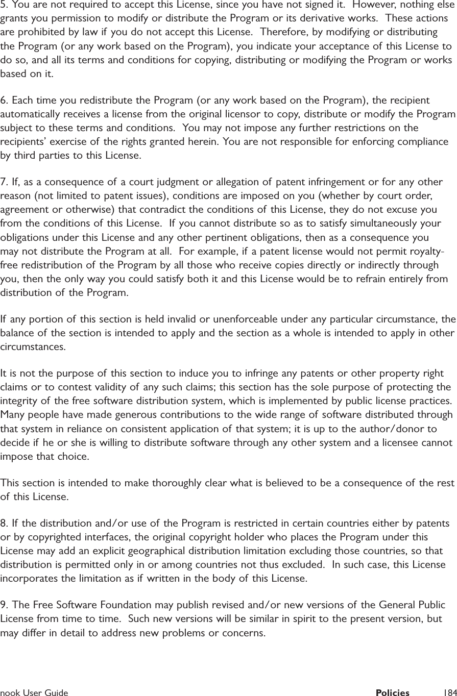  nook User Guide  Policies 1845. You are not required to accept this License, since you have not signed it.  However, nothing else grants you permission to modify or distribute the Program or its derivative works.  These actions are prohibited by law if you do not accept this License.  Therefore, by modifying or distributing the Program (or any work based on the Program), you indicate your acceptance of this License to do so, and all its terms and conditions for copying, distributing or modifying the Program or works based on it.6. Each time you redistribute the Program (or any work based on the Program), the recipient automatically receives a license from the original licensor to copy, distribute or modify the Program subject to these terms and conditions.  You may not impose any further restrictions on the recipients&rsquo; exercise of the rights granted herein. You are not responsible for enforcing compliance by third parties to this License.7. If, as a consequence of a court judgment or allegation of  patent infringement or for any other reason (not limited to patent issues), conditions are imposed on you (whether by court order, agreement or otherwise) that contradict the conditions of this License, they do not excuse you from the conditions of this License.  If you cannot distribute so as to satisfy simultaneously your obligations under this License and any other pertinent obligations, then as a consequence you may not distribute the Program at all.  For example, if a patent license would not permit royalty-free redistribution of the Program by all those who receive copies directly or indirectly through you, then the only way you could satisfy both it and this License would be to refrain entirely from distribution of the Program. If any portion of this section is held invalid or unenforceable under any particular circumstance, the balance of the section is intended to apply and the section as a whole is intended to apply in other circumstances.It is not the purpose of this section to induce you to infringe any patents or other property right claims or to contest validity of any such claims; this section has the sole purpose of protecting the integrity of the free software distribution system, which is implemented by public license practices.  Many people have made generous contributions to the wide range of software distributed through that system in reliance on consistent application of that system; it is up to the author/donor to decide if he or she is willing to distribute software through any other system and a licensee cannot impose that choice. This section is intended to make thoroughly clear what is believed to be a consequence of the rest of this License.8. If the distribution and/or use of the Program is restricted in certain countries either by patents or by copyrighted interfaces, the original copyright holder who places the Program under this License may add an explicit geographical distribution limitation excluding those countries, so that distribution is permitted only in or among countries not thus excluded.  In such case, this License incorporates the limitation as if written in the body of this License.9. The Free Software Foundation may publish revised and/or new versions of the General Public License from time to time.  Such new versions will be similar in spirit to the present version, but may dier in detail to address new problems or concerns.