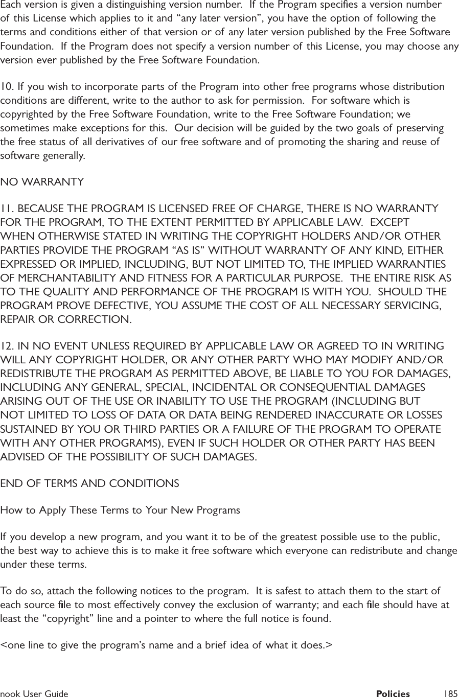  nook User Guide  Policies 185Each version is given a distinguishing version number.  If the Program speciﬁes a version number of this License which applies to it and &ldquo;any later version&rdquo;, you have the option of following the terms and conditions either of that version or of any later version published by the Free Software Foundation.  If the Program does not specify a version number of this License, you may choose any version ever published by the Free Software Foundation.10. If you wish to incorporate parts of the Program into other free programs whose distribution conditions are dierent, write to the author to ask for permission.  For software which is copyrighted by the Free Software Foundation, write to the Free Software Foundation; we sometimes make exceptions for this.  Our decision will be guided by the two goals of preserving the free status of all derivatives of our free software and of promoting the sharing and reuse of software generally.NO WARRANTY11. BECAUSE THE PROGRAM IS LICENSED FREE OF CHARGE, THERE IS NO WARRANTY FOR THE PROGRAM, TO THE EXTENT PERMITTED BY APPLICABLE LAW.  EXCEPT WHEN OTHERWISE STATED IN WRITING THE COPYRIGHT HOLDERS AND/OR OTHER PARTIES PROVIDE THE PROGRAM &ldquo;AS IS&rdquo; WITHOUT WARRANTY OF ANY KIND, EITHER EXPRESSED OR IMPLIED, INCLUDING, BUT NOT LIMITED TO, THE IMPLIED WARRANTIES OF MERCHANTABILITY AND FITNESS FOR A PARTICULAR PURPOSE.  THE ENTIRE RISK AS TO THE QUALITY AND PERFORMANCE OF THE PROGRAM IS WITH YOU.  SHOULD THE PROGRAM PROVE DEFECTIVE, YOU ASSUME THE COST OF ALL NECESSARY SERVICING, REPAIR OR CORRECTION.12. IN NO EVENT UNLESS REQUIRED BY APPLICABLE LAW OR AGREED TO IN WRITING WILL ANY COPYRIGHT HOLDER, OR ANY OTHER PARTY WHO MAY MODIFY AND/OR REDISTRIBUTE THE PROGRAM AS PERMITTED ABOVE, BE LIABLE TO YOU FOR DAMAGES, INCLUDING ANY GENERAL, SPECIAL, INCIDENTAL OR CONSEQUENTIAL DAMAGES ARISING OUT OF THE USE OR INABILITY TO USE THE PROGRAM (INCLUDING BUT NOT LIMITED TO LOSS OF DATA OR DATA BEING RENDERED INACCURATE OR LOSSES SUSTAINED BY YOU OR THIRD PARTIES OR A FAILURE OF THE PROGRAM TO OPERATE WITH ANY OTHER PROGRAMS), EVEN IF SUCH HOLDER OR OTHER PARTY HAS BEEN ADVISED OF THE POSSIBILITY OF SUCH DAMAGES.END OF TERMS AND CONDITIONSHow to Apply These Terms to Your New ProgramsIf you develop a new program, and you want it to be of the greatest possible use to the public, the best way to achieve this is to make it free software which everyone can redistribute and change under these terms.To do so, attach the following notices to the program.  It is safest to attach them to the start of each source ﬁle to most eectively convey the exclusion of warranty; and each ﬁle should have at least the &ldquo;copyright&rdquo; line and a pointer to where the full notice is found.<one line to give the program&rsquo;s name and a brief idea of what it does.>