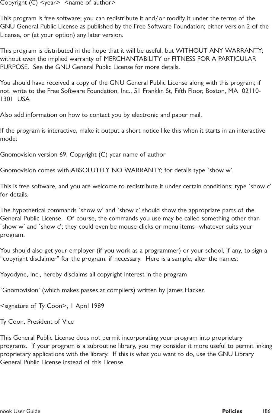  nook User Guide  Policies 186Copyright (C) <year>  <name of author>This program is free software; you can redistribute it and/or modify it under the terms of the GNU General Public License as published by the Free Software Foundation; either version 2 of the License, or (at your option) any later version.This program is distributed in the hope that it will be useful, but WITHOUT ANY WARRANTY; without even the implied warranty of MERCHANTABILITY or FITNESS FOR A PARTICULAR PURPOSE.  See the GNU General Public License for more details.You should have received a copy of the GNU General Public License along with this program; if not, write to the Free Software Foundation, Inc., 51 Franklin St, Fifth Floor, Boston, MA  02110-1301  USAAlso add information on how to contact you by electronic and paper mail.If the program is interactive, make it output a short notice like this when it starts in an interactive mode:Gnomovision version 69, Copyright (C) year name of authorGnomovision comes with ABSOLUTELY NO WARRANTY; for details type `show w&rsquo;.This is free software, and you are welcome to redistribute it under certain conditions; type `show c&rsquo; for details.The hypothetical commands `show w&rsquo; and `show c&rsquo; should show the appropriate parts of the General Public License.  Of course, the commands you use may be called something other than `show w&rsquo; and `show c&rsquo;; they could even be mouse-clicks or menu items--whatever suits your program.You should also get your employer (if you work as a programmer) or your school, if any, to sign a &ldquo;copyright disclaimer&rdquo; for the program, if necessary.  Here is a sample; alter the names:Yoyodyne, Inc., hereby disclaims all copyright interest in the program`Gnomovision&rsquo; (which makes passes at compilers) written by James Hacker.<signature of Ty Coon>, 1 April 1989Ty Coon, President of ViceThis General Public License does not permit incorporating your program into proprietary programs.  If your program is a subroutine library, you may consider it more useful to permit linking proprietary applications with the library.  If this is what you want to do, use the GNU Library General Public License instead of this License.